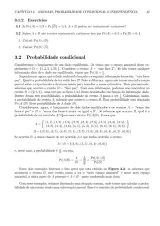 CAPÍTULO 3. AXIOMAS, PROBABILIDADE CONDICIONAL E INDEPENDÊNCIA 42 
3.1.2 Exercícios 
¡ 
¢ 
3.1 Se Pr (A) = 1/3 e Pr 
B 
= 1/4, A e B podem ser mutuamente exclusivos? 
3.2 Sejam A e B são eventos mutuamente exclusivos tais que Pr(A) = 0, 5 e Pr(B) = 0, 4. 
1. Calcule Pr(A ∪ B). 
2. Calcule Pr(B ∩ A). 
3.2 Probabilidade condicional 
Consideremos o lançamento de um dado equilibrado. Já vimos que o espaço amostral desse ex-perimento 
é Ω = {1, 2, 3, 4, 56, } . Considere o evento A = “sair face 2”. Se não temos qualquer 
informação além de o dado ser equilibrado, vimos que Pr(A) = 1 
6 . 
Suponhamos, agora, que o dado tenha sido lançado e a seguinte informação fornecida: “saiu facer 
par”. Qual é a probabilidade de ter saído face 2? Note a diferença: agora nós temos uma informação 
parcial sobre o experimento e devemos usá-la para reavaliar a nossa estimativa. Mais precisamente, 
sabemos que ocorreu o evento B = “face par”. Com essa informação, podemos nos concentrar no 
evento B = {2, 4, 6} , uma vez que as faces 1,3,5 ficam descartadas em função da informação dada. 
Dentro dessas três possibilidades, a probabilidade do evento A passa a ser 1 
3 . Calculamos, assim, 
a probabilidade do evento A, sabendo que ocorreu o evento B. Essa probabilidade será denotada 
Pr (A | B) (lê-se probabilidade de A dado B). 
Consideremos, agora, o lançamento de dois dados equilibrados e os eventos A = “soma das 
faces é par” e B = “soma das faces é maior ou igual a 9”. Se sabemos que ocorreu B, qual é a 
probabilidade de ter ocorrido A? Queremos calcular Pr(A|B). Temos que 
A = 
½ 
(1, 1) , (1, 3) , (1, 5) , (2, 2) , (2, 4) , (2, 6) , (3, 1) , (3, 3) , (3, 5) , 
(4, 2) , (4, 4) , (4, 6) , (5, 1) , (5, 3) , (5, 5) , (6, 2) , (6, 4) , (6, 6) 
¾ 
B = {(3, 6) , (4, 5) , (4, 6) , (5, 4) , (5, 5) , (5, 6) , (6, 3) , (6, 4) , (6, 5) , (6, 6)} 
Se ocorreu B, a única chance de ter ocorrido A é que tenha ocorrido o evento 
A ∩ B = {(4, 6) , (5, 5) , (6, 4) , (6, 6)} 
e, nesse caso, a probabilidade é 4 
10 , ou seja, 
Pr(A|B) = 
4 
10 
= 
4 
36 
10 
36 
= 
Pr(A ∩ B) 
Pr(B) 
Esses dois exemplos ilustram o fato geral que está exibido na Figura 3.2: se sabemos que 
aconteceu o evento B, esse evento passa a ser o “novo espaço amostral” e nesse novo espaço 
amostral, a única parte de A presente é A ∩ B - parte sombreada mais clara. 
Com esses exemplos, estamos ilustrando uma situação comum, onde temos que calcular a proba-bilidade 
de um evento tendo uma informação parcial Esse é o conceito de probabilidade condicional. 
 