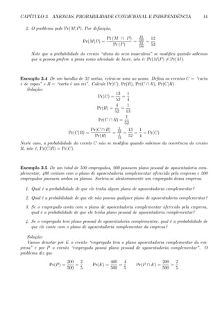 CAPÍTULO 3. AXIOMAS, PROBABILIDADE CONDICIONAL E INDEPENDÊNCIA 44 
2. O problema pede Pr(M|P ). Por definição, 
Pr(M|P) = 
Pr (M ∩ P ) 
Pr (P ) 
= 
12 
100 
53 
100 
= 
12 
53 
Note que a probabilidade do evento “aluno do sexo masculino” se modifica quando sabemos 
que a pessoa prefere a praia como atividade de lazer, isto é: Pr(M|P )6= Pr(M). 
Exemplo 3.4 De um baralho de 52 cartas, extrai-se uma ao acaso. Defina os eventos C = “carta 
é de copas” e R = “carta é um rei”. Calcule Pr(C), Pr(R), Pr(C ∩ R), Pr(C|R). 
Solução: 
Pr(C) = 
13 
52 
= 
1 
4 
Pr(R) = 
4 
52 
= 
1 
13 
Pr(C ∩ R) = 
1 
52 
Pr(C|R) = 
Pr(C ∩ R) 
Pr(R) 
= 
1 
52 
1 
13 
= 
13 
52 
= 
1 
4 
= Pr(C) 
Neste caso, a probabilidade do evento C não se modifica quando sabemos da ocorrência do evento 
R, isto é, Pr(C|R) = Pr(C). 
Exemplo 3.5 De um total de 500 empregados, 200 possuem plano pessoal de aposentadoria com-plementar, 
400 contam com o plano de aposentadoria complementar oferecido pela empresa e 200 
empregados possuem ambos os planos. Sorteia-se aleatoriamente um empregado dessa empresa. 
1. Qual é a probabilidade de que ele tenha algum plano de aposentadoria complementar? 
2. Qual é a probabilidade de que ele não possua qualquer plano de aposentadoria complementar? 
3. Se o empregado conta com o plano de aposentadoria complementar oferecido pela empresa, 
qual é a probabilidade de que ele tenha plano pessoal de aposentadoria complementar? 
4. Se o empregado tem plano pessoal de aposentadoria complementar, qual é a probabilidade de 
que ele conte com o plano de aposentadoria complementar da empresa? 
Solução: 
Vamos denotar por E o evento “empregado tem o plano aposentadoria complementar da em-presa” 
e por P o evento “empregado possui plano pessoal de aposentadoria complementar”. O 
problema diz que 
Pr(P) = 
200 
500 
= 
2 
5 
Pr(E) = 
400 
500 
= 
4 
5 
Pr(P ∩ E) = 
200 
500 
= 
2 
5 
 