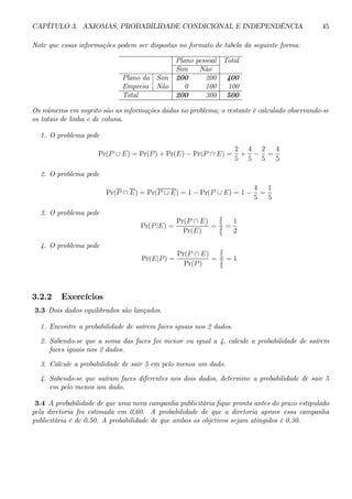 CAPÍTULO 3. AXIOMAS, PROBABILIDADE CONDICIONAL E INDEPENDÊNCIA 45 
Note que essas informações podem ser dispostas no formato de tabela da seguinte forma: 
Plano pessoal Total 
Sim Não 
Plano da Sim 200 200 400 
Empresa Não 0 100 100 
Total 200 300 500 
Os números em negrito são as informações dadas no problema; o restante é calculado observando-se 
os totais de linha e de coluna. 
1. O problema pede 
Pr(P ∪ E) = Pr(P) + Pr(E) − Pr(P ∩ E) = 
2 
5 
+ 
4 
5 − 
2 
5 
= 
4 
5 
2. O problema pede 
Pr(P ∩ E) = Pr(P ∪ E) = 1 − Pr(P ∪ E) = 1 − 
4 
5 
= 
1 
5 
3. O problema pede 
Pr(P |E) = 
Pr(P ∩ E) 
Pr(E) 
= 
2 
5 
4 
5 
= 
1 
2 
4. O problema pede 
Pr(E|P) = 
Pr(P ∩ E) 
Pr(P ) 
= 
2 
5 
2 
5 
= 1 
3.2.2 Exercícios 
3.3 Dois dados equilibrados são lançados. 
1. Encontre a probabilidade de saírem faces iguais nos 2 dados. 
2. Sabendo-se que a soma das faces foi menor ou igual a 4, calcule a probabilidade de saírem 
faces iguais nos 2 dados. 
3. Calcule a probabilidade de sair 5 em pelo menos um dado. 
4. Sabendo-se que saíram faces diferentes nos dois dados, determine a probabilidade de sair 5 
em pelo menos um dado. 
3.4 A probabilidade de que uma nova campanha publicitária fique pronta antes do prazo estipulado 
pela diretoria foi estimada em 0,60. A probabilidade de que a diretoria aprove essa campanha 
publicitária é de 0,50. A probabilidade de que ambos os objetivos sejam atingidos é 0,30. 
 