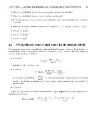 CAPÍTULO 3. AXIOMAS, PROBABILIDADE CONDICIONAL E INDEPENDÊNCIA 46 
1. Qual é a probabilidade de que pelo menos um dos objetivos seja atingido? 
2. Qual é a probabilidade de que nenhum objetivo seja atingido? 
3. Se a campanha ficou pronta antes do prazo estipulado, qual é a probabilidade de que a diretoria 
a aprove? 
3.5 Sejam A e B eventos do espaço amostral Ω tais que Pr(A) = 1 
2 , Pr(B) = 1 
3 e Pr(A ∩ B) = 1 
4 . 
1. Calcule Pr(A ∪ B). 
2. Calcule Pr(A ∩ B). 
3. Calcule Pr(A|B). 
3.3 Probabilidade condicional como lei de probabilidade 
É interessante notar que a probabilidade condicional definida acima realmente define uma lei de 
probabilidade, ou seja, a função que associa a cada evento A de Ω o número Pr(A|B) satisfaz os 
axiomas de probabilidade. De fato: 
• Axioma 1: 
Pr(A|B) = 
Pr(A ∩ B) 
Pr(B) ≥ 0 
pois Pr(A ∩ B) ≥ 0 e Pr(B) > 0. 
• Axioma 2: 
Pr (Ω|B) = 
Pr (Ω ∩ B) 
Pr (B) 
= 
Pr (B) 
Pr (B) 
= 1 
Na verdade, como Pr (B|B) = 
Pr (B) 
Pr (B) 
= 1, toda a probabilidade condicional está concentrada 
em B, o que justifica considerarmos B como o novo espaço amostral para essa nova lei de 
probabilidade. 
• Axioma 3: 
Sejam A1 e A2 dois eventos mutuamente exclusivos (veja a Figura 3.3). Usando a propriedade 
distributiva, temos que 
Pr (A1 ∪ A2|B) = 
Pr [(A1 ∪ A2) ∩ B] 
Pr (B) 
= 
Pr [(A1 ∩ B) ∪ (A2 ∩ B)] 
Pr (B) 
 