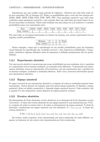 CAPÍTULO 1. PROBABILIDADE - CONCEITOS BÁSICOS 2 
Suponhamos que uma mulher esteja grávida de trigêmeos. Sabemos que cada bebê pode ser 
do sexo masculino (M) ou feminino (F). Então, as possibilidades para o sexo das três crianças são: 
MMM, MMF, MFM, FMM, FFM, FMF, MFF, FFF. Uma suposição razoável é que todos esses 
resultados sejam igualmente prováveis, o que equivale dizer que cada bebê tem igual chance de ser 
do sexo masculino ou feminino. Então cada resultado tem uma chance de 1 
8 de acontecer e o modelo 
probabilístico para esse experimento seria 
Sexo MMM MMF MFM FMM FFM FMF MFF FFF Total 
Freq. teórica 1 
8 
1 
8 
1 
8 
1 
8 
1 
8 
1 
8 
1 
8 
1 
8 1 
Por outro lado, se só estamos interessados no número de meninas, esse mesmo experimento leva ao 
seguinte modelo probabilístico: 
Meninas 0 1 2 3 Total 
Freq. teórica 1 
8 
3 
8 
3 
8 
1 
8 1 
Nesses exemplos, vemos que a especificação de um modelo probabilístico para um fenômeno 
casual depende da especificação dos resultados possíveis e das respectivas probabilidades. Vamos, 
então, estabelecer algumas definições antes de passarmos à definição propriamente dita de proba-bilidade. 
1.2.1 Experimento aleatório 
Umexperimento aleatório é umprocesso que acusa variabilidade em seus resultados, isto é, repetindo-se 
o experimento sob as mesmas condições, os resultados serão diferentes. Contrapondo aos experi-mentos 
aleatórios, temos os experimentos determinísticos, que são experimentos que, repetidos sob 
as mesmas condições, conduzem a resultados idênticos. Neste curso, estaremos interessados apenas 
nos experimentos aleatórios. 
1.2.2 Espaço amostral 
O espaço amostral de um experimento aleatório é o conjunto de todos os resultados possíveis desse 
experimento. Vamos denotar tal conjunto pela letra grega ômega maiúscula, Ω. Quando o espaço 
amostral é finito ou infinito enumerável, é chamado espaço amostral discreto. Caso contrário, isto 
é, quando Ω é não enumerável, vamos chamá-lo de espaço amostral contínuo. 
1.2.3 Eventos aleatórios 
Os subconjuntos de Ω são chamados eventos aleatórios; já os elementos de Ω são chamados eventos 
elementares. A classe dos eventos aleatórios de um espaço amostral Ω, que denotaremos por F (Ω) , 
é o conjunto de todos os eventos (isto é, de todos os subconjuntos) do espaço amostral. A título de 
ilustração, consideremos um espaço amostral com três elementos: Ω = {ω1, ω2, ω3} . A classe dos 
eventos aleatórios é 
F (Ω) = {∅, {ω1} , {ω2} , {ω2} , {ω1, ω2} , {ω1, ω2} , {ω2, ω3} , {ω1, ω2, ω3}} 
Os eventos, sendo conjuntos, serão representados por letras maiúsculas do nosso alfabeto, en-quanto 
os elementos de um evento serão representados por letras minúsculas. 
 