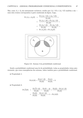 CAPÍTULO 3. AXIOMAS, PROBABILIDADE CONDICIONAL E INDEPENDÊNCIA 47 
Mas, como A1 e A2 são mutuamente exclusivos, resulta que (A1 ∩ B) e (A2 ∩ B) também o são − esses dois eventos correspondem à parte sombreada da figura. Logo, 
Pr (A1 ∪ A2|B) = 
Pr [(A1 ∩ B) ∪ (A2 ∩ B)] 
Pr (B) 
= 
= 
Pr (A1 ∩ B) + Pr (A2 ∩ B) 
Pr (B) 
= 
= 
Pr (A1 ∩ B) 
Pr (B) 
+ 
Pr (A2 ∩ B) 
Pr (B) 
= 
= Pr(A1|B) + Pr (A2|B) 
Figura 3.3: Axioma 3 da probabilidade condicional 
Sendo a probabilidade condicional uma lei de probabilidade, todas as propriedades vistas ante-riormente, 
que eram conseqüências dos axiomas, valem também para a probabilidade condicional. 
• Propriedade 1: 
Pr(∅|B) = 
Pr(∅ ∩ B) 
Pr(B) 
= 
Pr(∅) 
Pr(B) 
= 0 
• Propriedade 2: 
Pr(A|B) = 
Pr(A ∩ B) 
Pr(B) 
= 
Pr(B − A) 
Pr(B) 
= 
Pr(B) − Pr(A ∩ B) 
Pr(B) 
= 
Pr(B) 
Pr(B) − 
Pr(A ∩ B) 
Pr(B) 
= 1− Pr(A|B) 
 