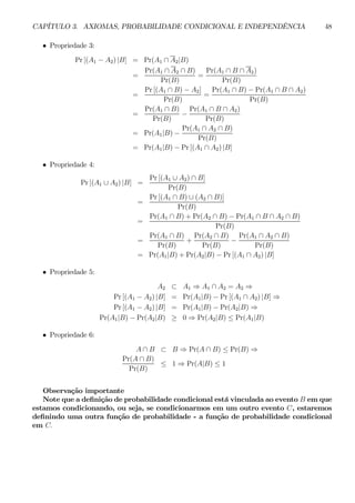 CAPÍTULO 3. AXIOMAS, PROBABILIDADE CONDICIONAL E INDEPENDÊNCIA 48 
• Propriedade 3: 
Pr [(A1 − A2) |B] = Pr(A1 ∩ A2|B) 
= 
Pr(A1 ∩ A2 ∩ B) 
Pr(B) 
= 
Pr(A1 ∩ B ∩ A2) 
Pr(B) 
= 
Pr [(A1 ∩ B) − A2] 
Pr(B) 
= 
Pr(A1 ∩ B) − Pr(A1 ∩ B ∩ A2) 
Pr(B) 
= 
Pr(A1 ∩ B) 
Pr(B) − 
Pr(A1 ∩ B ∩ A2) 
Pr(B) 
= Pr(A1|B) − 
Pr(A1 ∩ A2 ∩ B) 
Pr(B) 
= Pr(A1|B) − Pr [(A1 ∩ A2) |B] 
• Propriedade 4: 
Pr [(A1 ∪ A2) |B] = 
Pr [(A1 ∪ A2) ∩ B] 
Pr(B) 
= 
Pr [(A1 ∩ B) ∪ (A2 ∩ B)] 
Pr(B) 
= 
Pr(A1 ∩ B) + Pr(A2 ∩ B) − Pr(A1 ∩ B ∩ A2 ∩ B) 
Pr(B) 
= 
Pr(A1 ∩ B) 
Pr(B) 
+ 
Pr(A2 ∩ B) 
Pr(B) − 
Pr(A1 ∩ A2 ∩ B) 
Pr(B) 
= Pr(A1|B) + Pr(A2|B) − Pr [(A1 ∩ A2) |B] 
• Propriedade 5: 
A2 ⊂ A1 ⇒ A1 ∩ A2 = A2 ⇒ 
Pr [(A1 − A2) |B] = Pr(A1|B) − Pr [(A1 ∩ A2) |B] ⇒ 
Pr [(A1 − A2) |B] = Pr(A1|B) − Pr(A2|B) ⇒ 
Pr(A1|B) − Pr(A2|B) ≥ 0 ⇒ Pr(A2|B) ≤ Pr(A1|B) 
• Propriedade 6: 
A ∩ B ⊂ B ⇒ Pr(A ∩ B) ≤ Pr(B) ⇒ 
Pr(A ∩ B) 
Pr(B) ≤ 1 ⇒ Pr(A|B) ≤ 1 
Observação importante 
Note que a definição de probabilidade condicional está vinculada ao evento B em que 
estamos condicionando, ou seja, se condicionarmos em um outro evento C, estaremos 
definindo uma outra função de probabilidade - a função de probabilidade condicional 
em C. 
 