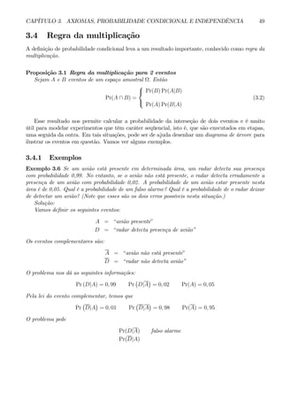 CAPÍTULO 3. AXIOMAS, PROBABILIDADE CONDICIONAL E INDEPENDÊNCIA 49 
3.4 Regra da multiplicação 
A definição de probabilidade condicional leva a um resultado importante, conhecido como regra da 
multiplicação. 
Proposição 3.1 Regra da multiplicação para 2 eventos 
Sejam A e B eventos de um espaço amostral Ω. Então 
Pr(A ∩ B) = 
 
 
Pr(B)Pr(A|B) 
Pr(A)Pr(B|A) 
(3.2) 
Esse resultado nos permite calcular a probabilidade da interseção de dois eventos e é muito 
útil para modelar experimentos que têm caráter seqüencial, isto é, que são executados em etapas, 
uma seguida da outra. Em tais situações, pode ser de ajuda desenhar um diagrama de árvore para 
ilustrar os eventos em questão. Vamos ver alguns exemplos. 
3.4.1 Exemplos 
Exemplo 3.6 Se um avião está presente em determinada área, um radar detecta sua presença 
com probabilidade 0,99. No entanto, se o avião não está presente, o radar detecta erradamente a 
presença de um avião com probabilidade 0,02. A probabilidade de um avião estar presente nesta 
área é de 0,05. Qual é a probabilidade de um falso alarme? Qual é a probabilidade de o radar deixar 
de detectar um avião? (Note que esses são os dois erros possíveis nesta situação.) 
Solução: 
Vamos definir os seguintes eventos: 
A = “avião presente” 
D = “radar detecta presença de avião” 
Os eventos complementares são: 
A = “avião não está presente” 
D = “radar não detecta avião” 
O problema nos dá as seguintes informações: 
Pr (D|A) = 0, 99 Pr 
¡ 
D|A 
¢ 
= 0, 02 Pr(A) = 0, 05 
Pela lei do evento complementar, temos que 
Pr 
¡ 
D|A 
¢ 
= 0, 01 Pr 
¡ 
D|A 
¢ 
= 0, 98 Pr(A) = 0, 95 
O problema pede 
Pr(D|A) falso alarme 
Pr(D|A) 
 