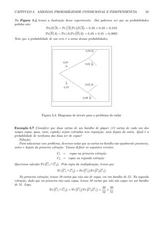 CAPÍTULO 3. AXIOMAS, PROBABILIDADE CONDICIONAL E INDEPENDÊNCIA 50 
Na Figura 3.4 temos a ilustração desse experimento. Daí podemos ver que as probabilidades 
pedidas são: 
Pr(D|A) = Pr 
¡ 
A 
¢ 
Pr 
¡ 
D|A 
¢ 
= 0, 95 × 0, 02 = 0, 019 
Pr(D|A) = Pr(A)Pr 
¡ 
D|A 
¢ 
= 0, 05 × 0, 01 = 0, 0005 
Note que a probabilidade de um erro é a soma dessas probabilidades. 
Figura 3.4: Diagrama de árvore para o problema do radar 
Exemplo 3.7 Considere que duas cartas de um baralho de pôquer (13 cartas de cada um dos 
naipes copas, paus, ouro, espada) sejam extraídas sem reposição, uma depois da outra. Qual é a 
probabilidade de nenhuma das duas ser de copas? 
Solução: 
Para solucionar esse problema, devemos notar que as cartas no baralho são igualmente prováveis, 
antes e depois da primeira extração. Vamos definir os seguintes eventos: 
C1 = copas na primeira extração 
C2 = copas na segunda extração 
Queremos calcular Pr 
¡ 
C1 ∩ C2 
¢ 
. Pela regra da multiplicação, temos que 
Pr 
¡ 
C1 ∩ C2 
¢ 
= Pr 
¡ 
C1 
¢ 
Pr 
¡ 
C2|C1 
¢ 
Na primeira extração, temos 39 cartas que não são de copas, em um baralho de 52. Na segunda 
extração, dado que na primeira não saiu copas, temos 38 cartas que não são copas em um baralho 
de 51. Logo, 
Pr 
¡ 
C1 ∩ C2 
¢ 
= Pr 
¡ 
C1 
¢ 
Pr 
¡ 
C2|C1 
¢ 
= 
39 
52 × 
38 
51 
 