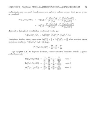 CAPÍTULO 3. AXIOMAS, PROBABILIDADE CONDICIONAL E INDEPENDÊNCIA 52 
multiplicação para esse caso? Usando um recurso algébrico, podemos escrever (note que os termos 
se cancelam): 
Pr 
¡ 
C1 ∩ C2 ∩ C3 
¢ 
= Pr ¡ 
C1 
¢ 
× 
Pr 
¡ 
C2 ∩ C1 
¢ 
Pr 
¡ 
C1 
¢ × 
Pr 
¡ 
C1 ∩ C2 ∩ C3 
¢ 
Pr 
¡ 
C2 ∩ C1 
¢ = 
= Pr ¡ 
C1 
¢ 
× 
Pr 
¡ 
C2 ∩ C1 
¢ 
Pr 
¡ 
C1 
¢ × 
Pr 
¡ 
C3 ∩ C2 ∩ C1 
¢ 
Pr 
¡ 
C2 ∩ C1 
¢ 
Aplicando a definição de probabilidade condicional, resulta que 
Pr 
¡ 
C1 ∩ C2 ∩ C3 
¢ 
= Pr 
¡ 
C1 
¢ 
Pr 
¡ 
C2|C1 
¢ 
Pr 
¡ 
C3|C2 ∩ C1 
¢ 
Voltando ao baralho, temos, como antes, Pr 
¡ 
C1 
¢ 
= 39 
52 e Pr 
¡ 
C2|C1 
¢ 
= 38 
51 . Com o mesmo tipo de 
raciocínio, resulta que Pr 
¡ 
C3|C2 ∩ C1 
¢ 
= 37 
50 . Logo, 
Pr 
¡ 
C1 ∩ C2 ∩ C3 
¢ 
= 
39 
52 × 
38 
51 × 
37 
50 
Veja a Figura 3.6. No diagrama de árvore, o espaço amostral completo é exibido. Algumas 
probabilidades são: 
Pr(C1 ∩ C2 ∩ C3) = 
13 
52 × 
12 
51 × 
11 
50 
= 
22 
1700 
ramo 1 
Pr(C1 ∩ C2 ∩ C3) = 
13 
52 × 
39 
51 × 
12 
50 
= 
78 
1700 
ramo 3 
Pr(C1 ∩ C2 ∩ C3) = 
39 
52 × 
13 
51 × 
38 
50 
= 
247 
1700 
ramo 6 
 