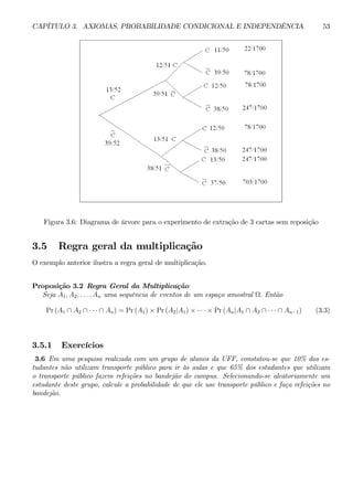 CAPÍTULO 3. AXIOMAS, PROBABILIDADE CONDICIONAL E INDEPENDÊNCIA 53 
Figura 3.6: Diagrama de árvore para o experimento de extração de 3 cartas sem reposição 
3.5 Regra geral da multiplicação 
O exemplo anterior ilustra a regra geral de multiplicação. 
Proposição 3.2 Regra Geral da Multiplicação 
Seja A1, A2, . . . , An uma sequência de eventos de um espaço amostral Ω. Então 
Pr (A1 ∩ A2 ∩ · · · ∩ An) = Pr(A1) × Pr (A2|A1) × ·· ·×Pr (An|A1 ∩ A2 ∩ · · · ∩ An−1) (3.3) 
3.5.1 Exercícios 
3.6 Em uma pesquisa realizada com um grupo de alunos da UFF, constatou-se que 10% dos es-tudantes 
não utilizam transporte público para ir às aulas e que 65% dos estudantes que utilizam 
o transporte público fazem refeições no bandejão do campus. Selecionando-se aleatoriamente um 
estudante deste grupo, calcule a probabilidade de que ele use transporte público e faça refeições no 
bandejão. 
 