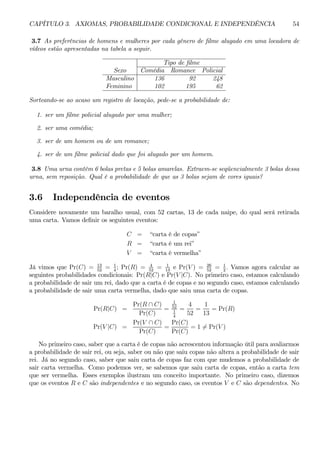 CAPÍTULO 3. AXIOMAS, PROBABILIDADE CONDICIONAL E INDEPENDÊNCIA 54 
3.7 As preferências de homens e mulheres por cada gênero de filme alugado em uma locadora de 
vídeos estão apresentadas na tabela a seguir. 
Tipo de filme 
Sexo Comédia Romance Policial 
Masculino 136 92 248 
Feminino 102 195 62 
Sorteando-se ao acaso um registro de locação, pede-se a probabilidade de: 
1. ser um filme policial alugado por uma mulher; 
2. ser uma comédia; 
3. ser de um homem ou de um romance; 
4. ser de um filme policial dado que foi alugado por um homem. 
3.8 Uma urna contém 6 bolas pretas e 5 bolas amarelas. Extraem-se seqüencialmente 3 bolas dessa 
urna, sem reposição. Qual é a probabilidade de que as 3 bolas sejam de cores iguais? 
3.6 Independência de eventos 
Considere novamente um baralho usual, com 52 cartas, 13 de cada naipe, do qual será retirada 
uma carta. Vamos definir os seguintes eventos: 
C = “carta é de copas” 
R = “carta é um rei” 
V = “carta é vermelha” 
52 = 1 
4; Pr(R) = 4 
52 = 1 
13 e Pr(V) = 26 
52 = 1 
2 . Vamos agora calcular as 
Já vimos que Pr(C) = 13 
seguintes probabilidades condicionais: Pr(R|C) e Pr(V |C). No primeiro caso, estamos calculando 
a probabilidade de sair um rei, dado que a carta é de copas e no segundo caso, estamos calculando 
a probabilidade de sair uma carta vermelha, dado que saiu uma carta de copas. 
Pr(R|C) = 
Pr(R ∩ C) 
Pr(C) 
= 
1 
52 
1 
4 
= 
4 
52 
= 
1 
13 
= Pr(R) 
Pr(V |C) = 
Pr(V ∩ C) 
Pr(C) 
= 
Pr(C) 
Pr(C) 
= 16= Pr(V ) 
No primeiro caso, saber que a carta é de copas não acrescentou informação útil para avaliarmos 
a probabilidade de sair rei, ou seja, saber ou não que saiu copas não altera a probabilidade de sair 
rei. Já no segundo caso, saber que saiu carta de copas faz com que mudemos a probabilidade de 
sair carta vermelha. Como podemos ver, se sabemos que saiu carta de copas, então a carta tem 
que ser vermelha. Esses exemplos ilustram um conceito importante. No primeiro caso, dizemos 
que os eventos R e C são independentes e no segundo caso, os eventos V e C são dependentes. No 
 