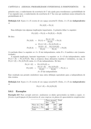 CAPÍTULO 3. AXIOMAS, PROBABILIDADE CONDICIONAL E INDEPENDÊNCIA 55 
primeiro caso, o conhecimento da ocorrência de C não ajuda para reavaliarmos a probabilidade de 
C;no segundo caso, o conhecimento da ocorrência de C faz com que mudemos nossa estimativa da 
probabilidade de V. 
Definição 3.3 Sejam A e B eventos de um espaço amostral Ω. Então, A e B são independentes 
se 
Pr(A|B) = Pr(A) 
Essa definição tem algumas implicações importantes. A primeira delas é a seguinte: 
Pr(A|B) = Pr(A) ⇒ Pr(B|A) = Pr(B) 
De fato: 
Pr(A|B) = Pr(A) ⇒ 
Pr(A ∩ B) 
Pr(B) 
= Pr(A) 
⇒ Pr(A ∩ B) = Pr(A)Pr(B) ⇒ 
Pr(B|A) = 
Pr(B ∩ A) 
Pr(A) 
= 
Pr(A)Pr(B) 
Pr(A) 
= Pr(B) 
A conclusão disso é a seguinte: se A e B são independentes, então B e A também o são (comuta-tividade). 
A segunda implicação, bastante importante, é a seguinte: se A e B são independentes, então 
Pr(A ∩ B) = Pr(A)Pr(B). Mas a recíproca dessa afirmativa também é verdadeira, ou seja, se 
Pr(A ∩ B) = Pr(A)Pr(B) então A e B são independentes. De fato: 
Pr(A ∩ B) = Pr(A)Pr(B) ⇒ 
Pr(A B) 
Pr(A|B) = 
∩ = 
Pr(B) 
Pr(A)Pr(B) 
Pr(B) 
= Pr(A) ⇒ 
A e B são independentes 
Esse resultado nos permite estabelecer uma outra definição equivalente para a independência de 
dois eventos. 
Definição 3.4 Sejam A e B eventos de um espaço amostral Ω. Então, A e B são independentes 
se 
Pr(A ∩ B) = Pr(A)Pr(B) 
3.6.1 Exemplos 
Exemplo 3.9 Num exemplo anterior, analisamos os dados apresentados na tabela a seguir, re-ferentes 
à participação de funcionários de uma empresa em planos de aposentadoria complementar: 
Plano pessoal Total 
Sim Não 
Plano da Sim 200 200 400 
Empresa Não 0 100 100 
Total 200 300 500 
 