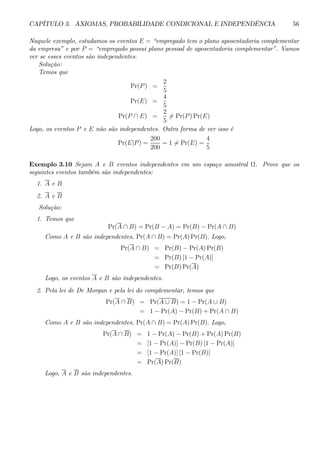 CAPÍTULO 3. AXIOMAS, PROBABILIDADE CONDICIONAL E INDEPENDÊNCIA 56 
Naquele exemplo, estudamos os eventos E = “empregado tem o plano aposentadoria complementar 
da empresa” e por P = “empregado possui plano pessoal de aposentadoria complementar”. Vamos 
ver se esses eventos são independentes. 
Solução: 
Temos que 
Pr(P) = 
2 
5 
Pr(E) = 
4 
5 
Pr(P ∩ E) = 
2 
56= Pr(P)Pr(E) 
Logo, os eventos P e E não são independentes. Outra forma de ver isso é 
Pr(E|P) = 
200 
200 
= 16= Pr(E) = 
4 
5 
Exemplo 3.10 Sejam A e B eventos independentes em um espaço amostral Ω. Prove que os 
seguintes eventos também são independentes: 
1. A e B 
2. A e B 
Solução: 
1. Temos que 
Pr(A ∩ B) = Pr(B − A) = Pr(B) − Pr(A ∩ B) 
Como A e B são independentes, Pr(A ∩ B) = Pr(A)Pr(B). Logo, 
Pr(A ∩ B) = Pr(B) − Pr(A)Pr(B) 
= Pr(B) [1 − Pr(A)] 
= Pr(B)Pr(A) 
Logo, os eventos A e B são independentes. 
2. Pela lei de De Morgan e pela lei do complementar, temos que 
Pr(A ∩ B) = Pr(A ∪ B) = 1 − Pr(A ∪ B) 
= 1− Pr(A) − Pr(B) + Pr(A ∩ B) 
Como A e B são independentes, Pr(A ∩ B) = Pr(A)Pr(B). Logo, 
Pr(A ∩ B) = 1− Pr(A) − Pr(B) + Pr(A)Pr(B) 
= [1− Pr(A)] − Pr(B) [1 − Pr(A)] 
= [1− Pr(A)] [1 − Pr(B)] 
= Pr(A)Pr(B) 
Logo, A e B são independentes. 
 