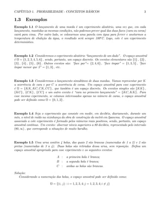 CAPÍTULO 1. PROBABILIDADE - CONCEITOS BÁSICOS 3 
1.3 Exemplos 
Exemplo 1.1 O lançamento de uma moeda é um experimento aleatório, uma vez que, em cada 
lançamento, mantidas as mesmas condições, não podemos prever qual das duas faces (cara ou coroa) 
cairá para cima. Por outro lado, se colocarmos uma panela com água para ferver e anotarmos a 
temperatura de ebulição da água, o resultado será sempre 100oC. Logo, este é um experimento 
determinístico. 
Exemplo 1.2 Consideremos o experimento aleatório “lançamento de um dado”. O espaço amostral 
é Ω = {1, 2, 3, 4, 5, 6} , sendo, portanto, um espaço discreto. Os eventos elementares são {1} , {2} , 
{3} , {4} , {5} , {6} . Outros eventos são: “face par”= {2, 4, 6} , “face ímpar” = {1, 3, 5} , “face 
ímpar menor que 5” = {1, 3} , etc. 
Exemplo 1.3 Consideremos o lançamento simultâneo de duas moedas. Vamos representar por K 
a ocorrência de cara e por C a ocorrência de coroa. Um espaço amostral para esse experimento 
é Ω = {KK, KC, CK, CC} , que também é um espaço discreto. Os eventos simples são {KK} , 
{KC} , {CK} , {CC} e um outro evento é “cara no primeiro lançamento” = {KC, KK} . Para 
esse mesmo experimento, se estamos interessados apenas no número de caras, o espaço amostral 
pode ser definido como Ω = {0, 1, 2} . 
Exemplo 1.4 Seja o experimento que consiste em medir, em decibéis, diariamente, durante um 
mês, o nível de ruído na vizinhança da obra de construção do metrô em Ipanema. O espaço amostral 
associado a este experimento é formado pelos números reais positivos, sendo, portanto, um espaço 
amostral contínuo. Um evento: observar níveis superiores a 80 decibéis, representado pelo intervalo 
(80, ∞) , que corresponde a situações de muito barulho. 
Exemplo 1.5 Uma urna contém 4 bolas, das quais 2 são brancas (numeradas de 1 a 2) e 2 são 
pretas (numeradas de 3 a 4). Duas bolas são retiradas dessa urna, sem reposição. Defina um 
espaço amostral apropriado para esse experimento e os seguintes eventos: 
A : a primeira bola é branca; 
B : a segunda bola é branca; 
C : ambas as bolas são brancas. 
Solução: 
Considerando a numeração das bolas, o espaço amostral pode ser definido como: 
Ω = {(i, j) : i = 1, 2, 3, 4; j = 1, 2, 3, 4; i6= j} 
 