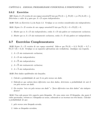 CAPÍTULO 3. AXIOMAS, PROBABILIDADE CONDICIONAL E INDEPENDÊNCIA 57 
3.6.2 Exercícios 
3.9 Sejam A e B eventos de um espaço amostral Ω tais que Pr(A) = 1 
5 , Pr(B) = p e Pr(A∪B) = 1 
2 . 
Determine o valor de p para que A e B sejam independentes. 
3.10 Volte ao Exercício 3.4 da Seção 3.2. Verifique se os eventos considerados são independentes. 
3.11 Sejam A e B eventos de um espaço amostral Ω tais que Pr(A) > 0 e Pr(B) > 0. 
1. Mostre que se A e B são independentes, então A e B não podem ser mutuamente exclusivos. 
2. Mostre que se A e B são mutuamente exclusivos, então A e B não podem ser independentes. 
3.7 Exercícios Complementares 
3.12 Sejam A e B eventos de um espaço amostral. Sabe-se que Pr(A) = 0, 3; Pr(B) = 0, 7 e 
Pr(A ∩ B) = 0, 21. Verifique se as seguintes afirmativas são verdadeiras. Justifique sua resposta. 
1. A e B são mutuamente exclusivos; 
2. A e B são independentes; 
3. A e B são independentes; 
4. A e B são mutuamente exclusivos; 
5. A e A são independentes. 
3.13 Dois dados equilibrados são lançados. 
1. Calcule a probabilidade de sair 6 em pelo menos um dado. 
2. Sabendo-se que saíram faces diferentes nos dois dados, determine a probabilidade de sair 6 
em pelo menos um dado. 
3. Os eventos “seis em pelo menos um dado” e “faces diferentes nos dois dados” são indepen-dentes? 
3.14 Uma sala possui três soquetes para lâmpadas. De uma caixa com 10 lâmpadas, das quais 6 
estão queimadas, retiram-se 3 lâmpadas ao acaso, colocando-se as mesmas nos três bocais. Calcular 
a probabilidade de que: 
1. pelo menos uma lâmpada acenda; 
2. todas as lâmpadas acendam. 
 