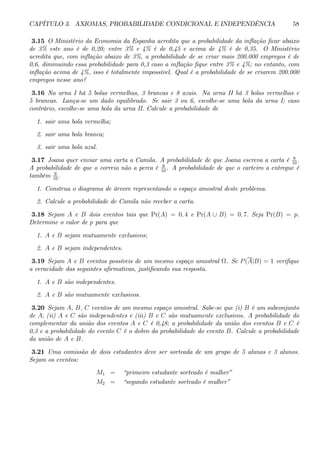 CAPÍTULO 3. AXIOMAS, PROBABILIDADE CONDICIONAL E INDEPENDÊNCIA 58 
3.15 O Ministério da Economia da Espanha acredita que a probabilidade da inflação ficar abaixo 
de 3% este ano é de 0,20; entre 3% e 4% é de 0,45 e acima de 4% é de 0,35. O Ministério 
acredita que, com inflação abaixo de 3%, a probabilidade de se criar mais 200.000 empregos é de 
0,6, diminuindo essa probabilidade para 0,3 caso a inflação fique entre 3% e 4%; no entanto, com 
inflação acima de 4%, isso é totalmente impossível. Qual é a probabilidade de se criarem 200.000 
empregos nesse ano? 
3.16 Na urna I há 5 bolas vermelhas, 3 brancas e 8 azuis. Na urna II há 3 bolas vermelhas e 
5 brancas. Lança-se um dado equilibrado. Se sair 3 ou 6, escolhe-se uma bola da urna I; caso 
contrário, escolhe-se uma bola da urna II. Calcule a probabilidade de 
1. sair uma bola vermelha; 
2. sair uma bola branca; 
3. sair uma bola azul. 
3.17 Joana quer enviar uma carta a Camila. A probabilidade de que Joana escreva a carta é 8 
10 . 
A probabilidade de que o correio não a perca é 9 
10 . A probabilidade de que o carteiro a entregue é 
também 9 
10 . 
1. Construa o diagrama de árvore representando o espaço amostral deste problema. 
2. Calcule a probabilidade de Camila não receber a carta. 
3.18 Sejam A e B dois eventos tais que Pr(A) = 0, 4 e Pr(A ∪ B) = 0, 7. Seja Pr(B) = p. 
Determine o valor de p para que 
1. A e B sejam mutuamente exclusivos; 
2. A e B sejam independentes. 
3.19 Sejam A e B eventos possíveis de um mesmo espaço amostral Ω. Se P (A|B) = 1 verifique 
a veracidade das seguintes afirmativas, justificando sua resposta. 
1. A e B são independentes. 
2. A e B são mutuamente exclusivos. 
3.20 Sejam A, B, C eventos de um mesmo espaço amostral. Sabe-se que (i) B é um subconjunto 
de A; (ii) A e C são independentes e (iii) B e C são mutuamente exclusivos. A probabilidade do 
complementar da união dos eventos A e C é 0,48; a probabilidade da união dos eventos B e C é 
0,3 e a probabilidade do evento C é o dobro da probabilidade do evento B. Calcule a probabilidade 
da união de A e B. 
3.21 Uma comissão de dois estudantes deve ser sorteada de um grupo de 5 alunas e 3 alunos. 
Sejam os eventos: 
M1 = “primeiro estudante sorteado é mulher” 
M2 = “segundo estudante sorteado é mulher” 
 