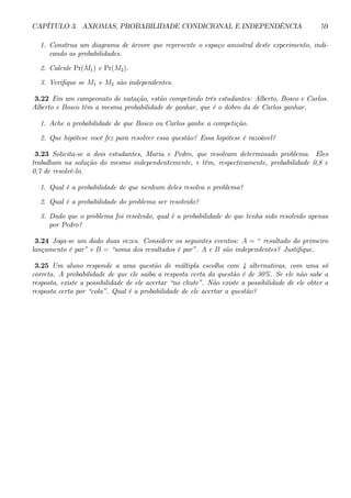 CAPÍTULO 3. AXIOMAS, PROBABILIDADE CONDICIONAL E INDEPENDÊNCIA 59 
1. Construa um diagrama de árvore que represente o espaço amostral deste experimento, indi-cando 
as probabilidades. 
2. Calcule Pr(M1) e Pr(M2). 
3. Verifique se M1 e M2 são independentes. 
3.22 Em um campeonato de natação, estão competindo três estudantes: Alberto, Bosco e Carlos. 
Alberto e Bosco têm a mesma probabilidade de ganhar, que é o dobro da de Carlos ganhar. 
1. Ache a probabilidade de que Bosco ou Carlos ganhe a competição. 
2. Que hipótese você fez para resolver essa questão? Essa hipótese é razoável? 
3.23 Solicita-se a dois estudantes, Maria e Pedro, que resolvam determinado problema. Eles 
trabalham na solução do mesmo independentemente, e têm, respectivamente, probabilidade 0,8 e 
0,7 de resolvê-lo. 
1. Qual é a probabilidade de que nenhum deles resolva o problema? 
2. Qual é a probabilidade do problema ser resolvido? 
3. Dado que o problema foi resolvido, qual é a probabilidade de que tenha sido resolvido apenas 
por Pedro? 
3.24 Joga-se um dado duas vezes. Considere os seguintes eventos: A = “ resultado do primeiro 
lançamento é par” e B = “soma dos resultados é par”. A e B são independentes? Justifique. 
3.25 Um aluno responde a uma questão de múltipla escolha com 4 alternativas, com uma só 
correta. A probabilidade de que ele saiba a resposta certa da questão é de 30%. Se ele não sabe a 
resposta, existe a possibilidade de ele acertar “no chute”. Não existe a possibilidade de ele obter a 
resposta certa por “cola”. Qual é a probabilidade de ele acertar a questão? 
 