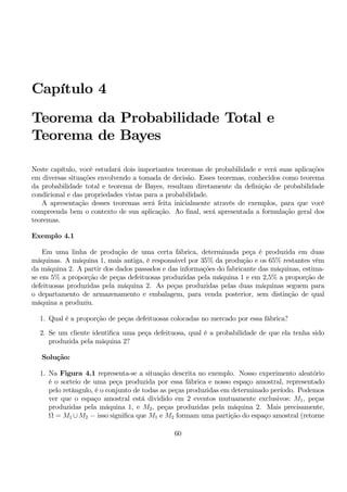 Capítulo 4 
Teorema da Probabilidade Total e 
Teorema de Bayes 
Neste capítulo, você estudará dois importantes teoremas de probabilidade e verá suas aplicações 
em diversas situações envolvendo a tomada de decisão. Esses teoremas, conhecidos como teorema 
da probabilidade total e teorema de Bayes, resultam diretamente da definição de probabilidade 
condicional e das propriedades vistas para a probabilidade. 
A apresentação desses teoremas será feita inicialmente através de exemplos, para que você 
compreenda bem o contexto de sua aplicação. Ao final, será apresentada a formulação geral dos 
teoremas. 
Exemplo 4.1 
Em uma linha de produção de uma certa fábrica, determinada peça é produzida em duas 
máquinas. A máquina 1, mais antiga, é responsável por 35% da produção e os 65% restantes vêm 
da máquina 2. A partir dos dados passados e das informações do fabricante das máquinas, estima-se 
em 5% a proporção de peças defeituosas produzidas pela máquina 1 e em 2,5% a proporção de 
defeituosas produzidas pela máquina 2. As peças produzidas pelas duas máquinas seguem para 
o departamento de armazenamento e embalagem, para venda posterior, sem distinção de qual 
máquina a produziu. 
1. Qual é a proporção de peças defeituosas colocadas no mercado por essa fábrica? 
2. Se um cliente identifica uma peça defeituosa, qual é a probabilidade de que ela tenha sido 
produzida pela máquina 2? 
Solução: 
1. Na Figura 4.1 representa-se a situação descrita no exemplo. Nosso experimento aleatório 
é o sorteio de uma peça produzida por essa fábrica e nosso espaço amostral, representado 
pelo retângulo, é o conjunto de todas as peças produzidas em determinado período. Podemos 
ver que o espaço amostral está dividido em 2 eventos mutuamente exclusivos: M1, peças 
produzidas pela máquina 1, e M2, peças produzidas pela máquina 2. Mais precisamente, 
Ω = M1 ∪M2 − isso significa que M1 e M2 formamuma partição do espaço amostral (retorne 
60 
 