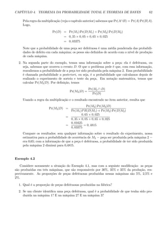 CAPÍTULO 4. TEOREMA DA PROBABILIDADE TOTAL E TEOREMA DE BAYES 62 
Pela regra damultiplicação (veja o capítulo anterior) sabemos que Pr(A∩B) = Pr(A)Pr(B|A). 
Logo, 
Pr(D) = Pr(M1)Pr(D|M1) + Pr(M2)Pr(D|M2) 
= 0, 35 × 0, 05 + 0, 65 × 0, 025 
= 0, 03375 
Note que a probabilidade de uma peça ser defeituosa é uma média ponderada das probabili-dades 
de defeito em cada máquina; os pesos são definidos de acordo com o nível de produção 
de cada máquina. 
2. Na segunda parte do exemplo, temos uma informação sobre a peça: ela é defeituosa, ou 
seja, sabemos que ocorreu o evento D. O que o problema pede é que, com essa informação, 
reavaliemos a probabilidade de a peça ter sido produzida pela máquina 2. Essa probabilidade 
é chamada probabilidade a posteriori, ou seja, é a probabilidade que calculamos depois de 
realizado o experimento de sorteio e teste da peça. Em notação matemática, temos que 
calcular Pr(M2|D). Por definição, temos 
Pr(M2|D) = 
Pr(M2 ∩ D) 
Pr(D) 
Usando a regra da multiplicação e o resultado encontrado no item anterior, resulta que 
Pr(M2|D) = 
Pr(M2)Pr(M2|D) 
Pr(M1)P R(D|M1) + Pr(M2)Pr(D|M2) 
= 
0, 65 × 0, 025 
0, 35 × 0, 05 + 0, 65 × 0, 025 
= 
0, 01625 
0, 03375 
= 0, 4815 
Compare os resultados: sem qualquer informação sobre o resultado do experimento, nossa 
estimativa para a probabilidade de ocorrência de M2 − peça ser produzida pela máquina 2 − era 0,65; com a informação de que a peça é defeituosa, a probabilidade de ter sido produzida 
pela máquina 2 diminui para 0,4815. 
Exemplo 4.2 
Considere novamente a situação do Exemplo 4.1, mas com a seguinte modificação: as peças 
são produzidas em três máquinas, que são responsáveis por 30%, 35% e 35% da produção, res-pectivamente. 
As proporções de peças defeituosas produzidas nessas máquinas são 5%, 2,5% e 
2%. 
1. Qual é a proporção de peças defeituosas produzidas na fábrica? 
2. Se um cliente identifica uma peça defeituosa, qual é a probabilidade de que tenha sido pro-duzida 
na máquina 1? E na máquina 2? E na máquina 3? 
 