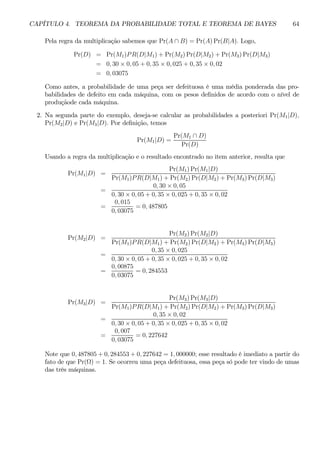 CAPÍTULO 4. TEOREMA DA PROBABILIDADE TOTAL E TEOREMA DE BAYES 64 
Pela regra da multiplicação sabemos que Pr(A ∩ B) = Pr(A)Pr(B|A). Logo, 
Pr(D) = Pr(M1)P R(D|M1) + Pr(M2)Pr(D|M2) + Pr(M3)Pr(D|M3) 
= 0, 30 × 0, 05 + 0, 35 × 0, 025 + 0, 35 × 0, 02 
= 0, 03075 
Como antes, a probabilidade de uma peça ser defeituosa é uma média ponderada das pro-babilidades 
de defeito em cada máquina, com os pesos definidos de acordo com o nível de 
produçãode cada máquina. 
2. Na segunda parte do exemplo, deseja-se calcular as probabilidades a posteriori Pr(M1|D), 
Pr(M2|D) e Pr(M3|D). Por definição, temos 
Pr(M1|D) = 
Pr(M1 ∩ D) 
Pr(D) 
Usando a regra da multiplicação e o resultado encontrado no item anterior, resulta que 
Pr(M1|D) = 
Pr(M1)Pr(M1|D) 
Pr(M1)P R(D|M1) + Pr(M2)Pr(D|M2) + Pr(M3)Pr(D|M3) 
= 
0, 30 × 0, 05 
0, 30 × 0, 05 + 0, 35 × 0, 025 + 0, 35 × 0, 02 
= 
0, 015 
0, 03075 
= 0, 487805 
Pr(M2|D) = 
Pr(M2)Pr(M2|D) 
Pr(M1)P R(D|M1) + Pr(M2)Pr(D|M2) + Pr(M3)Pr(D|M3) 
= 
0, 35 × 0, 025 
0, 30 × 0, 05 + 0, 35 × 0, 025 + 0, 35 × 0, 02 
= 
0, 00875 
0, 03075 
= 0, 284553 
Pr(M3|D) = 
Pr(M3)Pr(M3|D) 
Pr(M1)P R(D|M1) + Pr(M2)Pr(D|M2) + Pr(M3)Pr(D|M3) 
= 
0, 35 × 0, 02 
0, 30 × 0, 05 + 0, 35 × 0, 025 + 0, 35 × 0, 02 
= 
0, 007 
0, 03075 
= 0, 227642 
Note que 0, 487805 + 0, 284553 + 0, 227642 = 1, 000000; esse resultado é imediato a partir do 
fato de que Pr(Ω) = 1. Se ocorreu uma peça defeituosa, essa peça só pode ter vindo de umas 
das três máquinas. 
 