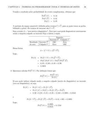 CAPÍTULO 4. TEOREMA DA PROBABILIDADE TOTAL E TEOREMA DE BAYES 66 
Usando o resultado sobre probabilidade do evento complementar, obtemos que: 
Pr(V | C) = 0, 10 
Pr(V |C) = 0, 01 
Pr(C) = 0, 05 
A partição do espaço amostral é definida pelos eventos C e C, para os quais temos as proba-bilidades 
a priori. Os eventos de interesse são V e V . 
Seja o evento A = “soro acerta o diagnóstico”. Note que o soro pode diagnosticar corretamente 
sendo o suspeito culpado ou inocente.Veja a tabela a seguir. 
Suspeito 
Inocente C Culpado C 
Resultado Inocente V OK! Erro 
do soro Culpado V Erro OK! 
Dessa forma, 
A = (C ∩ V ) ∪ 
¡ 
C ∩ V 
¢ 
Logo, 
Pr(A) = Pr(C ∩ V ) + Pr 
¡ 
C ∩ V 
¢ 
= Pr(C)Pr(V | C) + Pr(C)Pr(V |C) 
= 0, 05 × 0, 90 + 0, 95 × 0, 99 
= 0, 9855 
2. Queremos calcular Pr(C | V ). Por definição temos que: 
Pr(C | V) = 
Pr(C ∩ V ) 
Pr (V ) 
O soro pode indicar culpado sendo o suspeito culpado (acerto do diagnóstico) ou inocente 
(erro no diagnóstico), ou seja: 
Pr (V) = Pr(V ∩ C) + Pr 
¡ 
V ∩ C 
¢ 
= Pr(V | C) × Pr(C) +Pr 
¡ 
V | C 
¢ 
× Pr(C) 
= 0, 90 × 0, 05 + 0, 01 × 0, 95 = 0, 045 + 0, 0095 = 0, 0545 
e 
Pr 
¡ 
V ∩ C 
¢ 
= Pr 
¡ 
V | C 
¢ 
× Pr(C) = 0, 01 × 095 = 0, 0095 
Logo, 
Pr(C | V) = 
0, 0095 
0, 0545 
= 0, 1743 
 