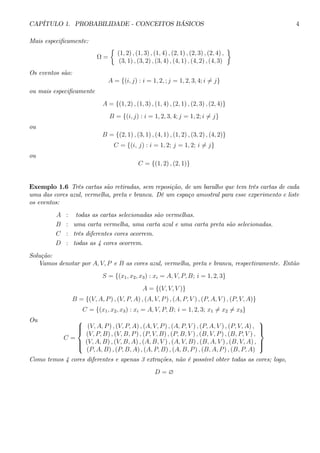 CAPÍTULO 1. PROBABILIDADE - CONCEITOS BÁSICOS 4 
Mais especificamente: 
Ω = 
½ 
(1, 2) , (1, 3) , (1, 4) , (2, 1) , (2, 3) , (2, 4) , 
(3, 1) , (3, 2) , (3, 4) , (4, 1) , (4, 2) , (4, 3) 
¾ 
Os eventos são: 
A = {(i, j) : i = 1, 2, ; j = 1, 2, 3, 4; i6= j} 
ou mais especificamente 
A = {(1, 2) , (1, 3) , (1, 4) , (2, 1) , (2, 3) , (2, 4)} 
B = {(i, j) : i = 1, 2, 3, 4; j = 1, 2; i6= j} 
ou 
B = {(2, 1) , (3, 1) , (4, 1) , (1, 2) , (3, 2) , (4, 2)} 
C = {(i, j) : i = 1, 2; j = 1, 2; i6= j} 
ou 
C = {(1, 2) , (2, 1)} 
Exemplo 1.6 Três cartas são retiradas, sem reposição, de um baralho que tem três cartas de cada 
uma das cores azul, vermelha, preta e branca. Dê um espaço amostral para esse experimento e liste 
os eventos: 
A : todas as cartas selecionadas são vermelhas. 
B : uma carta vermelha, uma carta azul e uma carta preta são selecionadas. 
C : três diferentes cores ocorrem. 
D : todas as 4 cores ocorrem. 
Solução: 
Vamos denotar por A, V, P e B as cores azul, vermelha, preta e branca, respectivamente. Então 
S = {(x1, x2, x3) : xi = A, V, P, B; i = 1, 2, 3} 
A = {(V, V, V )} 
B = {(V, A, P ) , (V, P, A) , (A, V, P ) , (A, P, V ) , (P, A, V ) , (P, V, A)} 
C = {(x1, x2, x3) : xi = A, V, P, B; i = 1, 2, 3; x16= x26= x3} 
Ou 
C = 
 
 
(V, A, P ) , (V, P, A) , (A, V, P ) , (A, P, V ) , (P, A, V ) , (P, V, A) , 
(V, P, B) , (V, B, P ) , (P, V, B) , (P, B, V ) , (B, V, P ) , (B, P, V ) , 
(V, A, B) , (V, B, A) , (A, B, V ) , (A, V, B) , (B, A, V ) , (B, V, A) , 
(P, A, B) , (P, B, A) , (A, P, B) , (A, B, P ) , (B, A, P ) , (B, P, A) 
 
 
Como temos 4 cores diferentes e apenas 3 extrações, não é possível obter todas as cores; logo, 
D = ∅ 
 