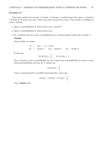 CAPÍTULO 4. TEOREMA DA PROBABILIDADE TOTAL E TEOREMA DE BAYES 67 
Exemplo 4.4 
Uma caixa contém três moedas. A moeda 1 é honesta, a moeda 2 tem duas caras e a moeda 3 
é viciada de tal modo que cara é duas vezes mais provável que coroa. Uma moeda é escolhida ao 
acaso e lançada. 
1. Qual é a probabilidade de observarmos cara e moeda 1? 
2. Qual é a probabilidade de observarmos cara? 
3. Se o resultado foi cara, qual a probabilidade que a moeda lançada tenha sido a moeda 1? 
Solução: 
Vamos definir os eventos 
K = cara C = coroa 
M1 = moeda 1 M2 = moeda 2 M3 = moeda 3 
É dado que 
Pr (K|M1) = 
1 
2 
Pr (K|M2) = 1 
Para a moeda 3, como a probabilidade de cara é duas vezes a probabilidade de coroa e a soma 
dessas probabilidades tem que ser 1, resulta que 
Pr(K|M3) = 
2 
3 
Como a moeda lançada é escolhida aleatoriamente, temos que 
Pr(M1) = Pr(M2) = Pr(M3) = 
1 
3 
Veja a Figura 4.4. 
 