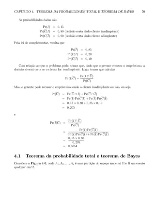 CAPÍTULO 4. TEOREMA DA PROBABILIDADE TOTAL E TEOREMA DE BAYES 70 
As probabilidades dadas são 
Pr(I) = 0, 15 
Pr(C|I) = 0, 80 (decisão certa dado cliente inadimplente) 
Pr(C|I) = 0, 90 (decisão certa dado cliente adimplente) 
Pela lei do complementar, resulta que 
Pr(I) = 0, 85 
Pr(C|I) = 0, 20 
Pr(C|I) = 0, 10 
Com relação ao que o problema pede, temos que, dado que o gerente recusou o empréstimo, a 
decisão só será certa se o cliente for inadimplente. Logo, temos que calcular 
Pr(I|C) = 
Pr(I ∩ C) 
Pr(C) 
Mas, o gerente pode recusar o empréstimo sendo o cliente inadimplente ou não, ou seja, 
Pr(C) = Pr(C ∩ I) + Pr(C ∩ I) 
= Pr(I)Pr(C|I) +Pr(I)Pr(C|I) 
= 0, 15 × 0, 80 + 0, 85 × 0, 10 
= 0, 205 
e 
Pr(I|C) = 
Pr(I ∩ C) 
Pr(C) 
= 
Pr(I)Pr(C|I) 
Pr(I)Pr(C|I) + Pr(I)Pr(C|I) 
= 
0, 15 × 0, 80 
0, 205 
= 0, 5854 
4.1 Teorema da probabilidade total e teorema de Bayes 
Considere a Figura 4.6, onde A1, A2, . . . , An é uma partição do espaço amostral Ω e B um evento 
qualquer em Ω. 
 