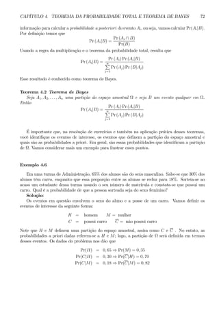 CAPÍTULO 4. TEOREMA DA PROBABILIDADE TOTAL E TEOREMA DE BAYES 72 
informação para calcular a probabilidade a posteriori do evento Ai, ou seja, vamos calcular Pr(Ai|B). 
Por definição temos que 
Pr (Ai|B) = 
Pr (Ai ∩ B) 
Pr(B) 
Usando a regra da multiplicação e o teorema da probabilidade total, resulta que 
Pr (Ai|B) = 
Pr (Ai)Pr (Ai|B) 
Pn 
j=1 
Pr (Aj)Pr (B|Aj) 
Esse resultado é conhecido como teorema de Bayes. 
Teorema 4.2 Teorema de Bayes 
Seja A1, A2, . . . , An uma partição do espaço amostral Ω e seja B um evento qualquer em Ω. 
Então 
Pr (Ai|B) = 
Pr (Ai)Pr (Ai|B) 
Pn 
j=1 
Pr (Aj)Pr (B|Aj) 
É importante que, na resolução de exercícios e também na aplicação prática desses teoremas, 
você identifique os eventos de interesse, os eventos que definem a partição do espaço amostral e 
quais são as probabilidades a priori. Em geral, são essas probabilidades que identificam a partição 
de Ω. Vamos considerar mais um exemplo para ilustrar esses pontos. 
Exemplo 4.6 
Em uma turma de Administração, 65% dos alunos são do sexo masculino. Sabe-se que 30% dos 
alunos têm carro, enquanto que essa proporção entre as alunas se reduz para 18%. Sorteia-se ao 
acaso um estudante dessa turma usando o seu número de matrícula e constata-se que possui um 
carro. Qual é a probabilidade de que a pessoa sorteada seja do sexo feminino? 
Solução: 
Os eventos em questão envolvem o sexo do aluno e a posse de um carro. Vamos definir os 
eventos de interesse da seguinte forma: 
H = homem M = mulher 
C = possui carro C = não possui carro 
Note que H e M definem uma partição do espaço amostral, assim como C e C . No entato, as 
probabilidades a priori dadas referem-se a H e M; logo, a partição de Ω será definida em termos 
desses eventos. Os dados do problema nos dão que 
Pr(H) = 0, 65 ⇒ Pr(M) = 0, 35 
Pr(C|H) = 0, 30 ⇒ Pr(C|H) = 0, 70 
Pr(C|M) = 0, 18 ⇒ Pr(C|M) = 0, 82 
 
