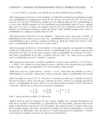 CAPÍTULO 4. TEOREMA DA PROBABILIDADE TOTAL E TEOREMA DE BAYES 74 
2. se ele “chuta” as respostas, mas sabendo que há mais Verdadeiros do que Falsos. 
4.6 Continuação do Exercício 3.15 do Capítulo 3. OMinistério da Economia da Espanha acredita 
que a probabilidade de a inflação ficar abaixo de 3% este ano é de 0,20; entre 3% e 4% é de 0,45 e 
acima de 4% é de 0,35. O Ministério acredita que, com inflação abaixo de 3%, a probabilidade de 
se criar mais 200.000 empregos é de 0,6, diminuindo essa probabilidade para 0,3 caso a inflação 
fique entre 3% e 4%; no entanto, com inflação acima de 4%, isso é totalmente impossível. No ano 
seguinte, um economista estrangeiro constata que foram criados 200.000 empregos novos. Qual é a 
probabilidade de a inflação ter ficado abaixo de 3%? 
4.7 Continuação do Exercício 3.17 do Capítulo 3. Joana quer enviar uma carta a Camila. A 
probabilidade de que Joana escreva a carta é 8 
10 . A probabilidade de que o correio não a perca é 9 
10 . 
A probabilidade de que o carteiro a entregue é também 9 
10 . Dado que Camila não recebeu a carta, 
qual é a probabilidade de que Joana não a tenha escrito? 
4.8 Continuação do Exercício 3.25 do Capítulo 3. Um aluno responde a uma questão de múltipla 
escolha com 4 alternativas, com uma só correta. A probabilidade de que ele saiba a resposta certa 
da questão é de 30%. Se ele não sabe a resposta, existe a possibilidade de ele acertar “no chute”. 
Não existe a possibilidade de ele obter a resposta certa por “cola”. Se o aluno acertou a questão, 
qual é a probabilidade de ele ter “chutado” a resposta? 
4.9 Consideremos dois dados: um deles é equilibrado e o outro viciado, com Pr(1) = 0, 5 e Pr(2) = 
· · · = Pr(6) = 0, 1. Escolhe-se um dos dados ao acaso e efetuam-se dois lançamentos, que resultam 
ambos na face 1. Qual a probabilidade de ter sido escolhido o dado viciado? 
4.10 Uma urna tem 3 bolas brancas, 3 pretas e 4 azuis. Duas bolas são retiradas ao acaso e 
substituídas por 5 vermelhas. Depois disso, retira-se uma bola. Qual é a probabilidade de ser azul? 
4.11 São dadas as urnas A, B e C. Da urna A é retirada uma bola, que é colocada na urna B. 
Da urna B retira-se, então, uma bola que é colocada na urna C. Retira-se em seguida uma bola da 
urna C. A probabilidade de ocorrer bola de cor vermelha na última extração é 0,537. Determinar 
o valor de x sabendo que as urnas têm as seguintes composições: 
A : 
½ 
7V 
3P 
B : 
½ 
3V 
6P 
C : 
½ 
9 − x V 
x P 
onde V representa bola vermelha e P, bola preta. 
4.12 O chefe do Setor de Compras de uma empresa trabalha com 3 grandes distribuidores de 
material de escritório. O distribuidor 1 é responsável por 70% dos pedidos, enquanto cada um dos 
outros 2 distribuidores responde por 15% dos pedidos. Dos registros gerais de compra, sabe-se que 
6% dos pedidos chegam com atraso. A proporção de pedidos com atraso do distribuidor 1 é a metade 
da proporção do distribuidor 2 que, por sua vez, é o dobro da proporção do distribuidor 3. Calcule 
a porcentagem de pedidos com atraso de cada um dos distribuidores. 
 
