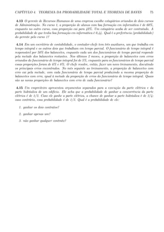 CAPÍTULO 4. TEOREMA DA PROBABILIDADE TOTAL E TEOREMA DE BAYES 75 
4.13 O gerente de Recursos Humanos de uma empresa escolhe estagiários oriundos de dois cursos 
de Administração. No curso 1, a proporção de alunos com boa formação em informática é de 60%, 
enquanto no outro curso, essa proporção cai para 40%. Um estagiário acaba de ser contratado. A 
probabilidade de que tenha boa formação em informática é 0,44. Qual é a preferência (probabilidade) 
do gerente pelo curso 1? 
4.14 Em um escritório de contabilidade, o contador-chefe tem três auxiliares, um que trabalha em 
tempo integral e os outros dois que trabalham em tempo parcial. O funcionário de tempo integral é 
responsável por 50% dos balancetes, enquanto cada um dos funcionários de tempo parcial responde 
pela metade dos balancetes restantes. Nos últimos 2 meses, a proporção de balancetes com erros 
oriundos do funcionário de tempo integral foi de 5%, enquanto para os funcionários de tempo parcial 
essas proporções foram de 6% e 8%. O chefe resolve, então, fazer um novo treinamento, discutindo 
os principais erros encontrados. No mês seguinte ao treinamento, a proporção de balancetes com 
erro cai pela metade, com cada funcionário de tempo parcial produzindo a mesma proporção de 
balancetes com erro, igual à metade da proporção de erros do funcionário de tempo integral. Quais 
são as novas proporções de balancetes com erro de cada funcionário? 
4.15 Um empreiteiro apresentou orçamentos separados para a execução da parte elétrica e da 
parte hidráulica de um edifício. Ele acha que a probabilidade de ganhar a concorrência da parte 
elétrica é de 1/2. Caso ele ganhe a parte elétrica, a chance de ganhar a parte hidráulica é de 3/4; 
caso contrário, essa probabilidade é de 1/3. Qual é a probabilidade de ele: 
1. ganhar os dois contratos? 
2. ganhar apenas um? 
3. não ganhar qualquer contrato? 
 