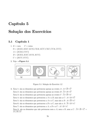 Capítulo 5 
Solução dos Exercícios 
5.1 Capítulo 1 
1. K = cara C = coroa 
Ω = {KKK, KKC, KCK, CKK, KCC, CKC, CCK, CCC} 
A = {KKK, CCC} 
B = {KKK, KKC, KCK, KCC} 
C = {KCC, CCC} 
2. Veja a Figura 5.1. 
Figura 5.1: Solução do Exercício 1.2 
3. Área 1: são os elementos que pertencem apenas ao evento A : A ∩ B ∩ C 
Área 2: são os elementos que pertencem apenas ao evento B : A ∩ B ∩ C 
Área 3: são os elementos que pertencem apenas ao evento C : A ∩ B ∩ C 
Área 4: são os elementos que pertencem a A e a B, mas não a C : A ∩ B ∩ C 
Área 5: são os elementos que pertencem a A e a C, mas não a B : A ∩ B ∩ C 
Área 6: são os elementos que pertencem a B e a C, mas não a A : A ∩ B ∩ C 
Área 7: são os elementos que pertencem a A, a B e a C : A ∩ B ∩ C 
Área 8: são os elementos que não pertencem nem a A, nem a B, nem a C : A ∩ B ∩ C = 
A ∪ B ∪ C 
76 
 