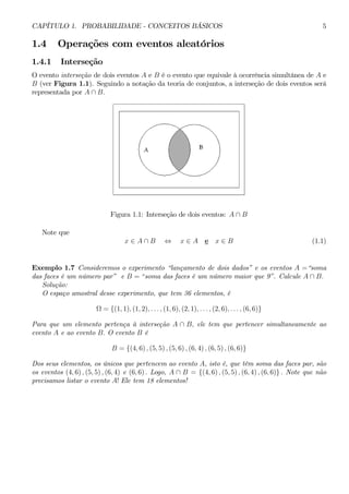 CAPÍTULO 1. PROBABILIDADE - CONCEITOS BÁSICOS 5 
1.4 Operações com eventos aleatórios 
1.4.1 Interseção 
O evento interseção de dois eventos A e B é o evento que equivale à ocorrência simultânea de A e 
B (ver Figura 1.1). Seguindo a notação da teoria de conjuntos, a interseção de dois eventos será 
representada por A ∩ B. 
Figura 1.1: Interseção de dois eventos: A ∩ B 
Note que 
x ∈ A ∩ B ⇔ x ∈ A e x ∈ B (1.1) 
Exemplo 1.7 Consideremos o experimento “lançamento de dois dados” e os eventos A =“soma 
das faces é um número par” e B = “soma das faces é um número maior que 9”. Calcule A ∩ B. 
Solução: 
O espaço amostral desse experimento, que tem 36 elementos, é 
Ω = {(1, 1), (1, 2), . . . , (1, 6), (2, 1), . . . , (2, 6), . . . , (6, 6)} 
Para que um elemento pertença à interseção A ∩ B, ele tem que pertencer simultaneamente ao 
evento A e ao evento B. O evento B é 
B = {(4, 6) , (5, 5) , (5, 6) , (6, 4) , (6, 5) , (6, 6)} 
Dos seus elementos, os únicos que pertencem ao evento A, isto é, que têm soma das faces par, são 
os eventos (4, 6) , (5, 5) , (6, 4) e (6, 6) . Logo, A ∩ B = {(4, 6) , (5, 5) , (6, 4) , (6, 6)} . Note que não 
precisamos listar o evento A! Ele tem 18 elementos! 
 