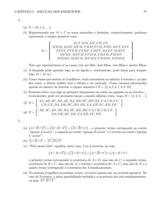CAPÍTULO 5. SOLUÇÃO DOS EXERCÍCIOS 77 
4. . 
(a) Ω = {0, 1, 2, . . .} 
(b) Representando por M e F os sexos masculino e feminino, respectivamente, podemos 
representar o espaço amostral como 
Ω = 
 
 
M, F, MM, MF, F M, F F, 
MMM, MMF, MFM, F MM, F F M, FMF, MF F, F F F, 
F F F F, F F F M, F F MF, F MF F, MF F F, MMF F, 
MF MF, MF F M, F F MM, F MF M, FMMF, 
MMMF, MMFM, MFMM, FMMM, MMMM 
 
 
Note que representamos aí os casais com um filho, dois filhos, três filhos e quatro filhos. 
(c) A lâmpada pode queimar logo ao ser ligada e, teoricamente, pode durar para sempre; 
logo, Ω = (0, ∞). 
(d) Como temos que sortear as 3 mulheres, serão necessários no mínimo 3 sorteios e, no pior 
dos casos, a última mulher será a última a ser sorteada. Como estamos interessados 
apenas no número de sorteios, o espaço amostral é Ω = {3, 4, 5, 6, 7, 8, 9, 10} 
(e) Podemos obter cara logo no primeiro lançamento ou então no segundo ou no terceiro.... 
teoricamente, pode ser necessário lançar a moeda infinitas vezes. Logo, Ω = {1, 2, 3, . . .} 
(f) Ω = 
½ 
AA, AB, AC, AD, AE, BA, BB, BC, BD, BE, CA, CB, CC, 
CD, CE, DA, DB, DC, DD, DE, EA, EB, EC, ED, EE 
¾ 
(g) Ω = 
½ 
AB, AC, AD, AE, BA, BC, BD, BE, CA, CB, CD, CE, 
DA, DB, DC, DE, EA, EB, EC, ED 
¾ 
5. . 
(a) 
¡ 
A ∩ B ∩ C 
¢ 
∪ 
¡ 
A ∩ B ∩ C 
¢ 
∪ 
¡ 
A ∩ B ∩ C 
¢ 
- o primeiro termo corresponde ao evento 
“apenas A ocorre”, o segundo ao evento “apenas B ocorre” e o terceiro ao evento “apenas 
C ocorre”. 
(b) A ∩ B ∩ C = A ∪ B ∪ C 
(c) “Pelo menos dois” significa, neste caso, 2 ou 3 ocorrem, ou seja: 
¡ 
A ∩ B ∩ C 
¢ 
∪ 
¡ 
A ∩ B ∩ C 
¢ 
∪ 
¡ 
A ∩ B ∩ C 
¢ 
∪ (A ∩ B ∩ C) 
o primeiro termo corresponde à ocorrência de A e B, mas não de C; o segundo termo, 
ocorrência de B e C, mas não de A; o terceiro, ocorrência de A e C, mas não de B e o 
quarto termo corresponde à ocorrência dos 3 simultanemente. 
(d) No máximo 2 significa ou nenhum ocorre, ou ocorre apenas um, ou ocorrem apenas 2. No 
caso de 3 eventos, a única possibilidade excluída é a ocorrência dos três simultanemente, 
ou seja, A ∩ B ∩ C. 
 