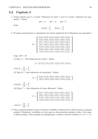 CAPÍTULO 5. SOLUÇÃO DOS EXERCÍCIOS 78 
5.2 Capítulo 2 
1. Vamos denotar por C o evento “balancete de custo” e por O o evento “balancete de orça-mento”. 
Temos: 
#O = 4 #C = 3 #Ω = 7 
Logo, 
Pr(O) = 
4 
7 
Pr(C) = 
2 
7 
2. O espaço amostral para o experimento do sorteio seqüencial de 2 balancetes sem reposição é 
Ω = 
 
 
O1O2, O1O3, O1O4, O2O1, O2O3, O2O4, 
O3O1, O3O2, O3O4, O4O1, O4O2, O4O3, 
O1C1, O1C2, O1C3, O2C1, O2C2, O2C3, 
O3C1, O3C2, O3C3, O4C1, O4C2, O4C3, 
C1O1, C1O2, C1O3, C1O4, C2O1, C2O2, 
C2O3, C2O4, C3O1, C3O2, C3O3, C3O4, 
C1C2, C1C3, C2C1, C2C3, C3C1, C3C2 
 
 
Logo, #Ω = 42. 
(i) Seja A = “dois balancetes de custos”. Então, 
A = {C1C2, C1C3, C2C1, C2C3, C3C1, C3C2} 
e Pr(A) = 
6 
42 
= 
1 
7 
. 
(ii) Seja B = “dois balancetes de orçamento”. Então, 
B = 
½ 
O1O2, O1O3, O1O4, O2O1, O2O3, O2O4, 
O3O1, O3O2, O3O4, O4O1, O4O2, O4O3 
¾ 
e Pr(B) = 
12 
42 
= 
2 
7 
. 
(iii) Seja C = “dois balancetes de tipos diferentes”. Então 
C = 
 
 
O1C1, O1C2, O1C3, O2C1, O2C2, O2C3, 
O3C1, O3C2, O3C3, O4C1, O4C2, O4C3, 
C1O1, C1O2, C1O3, C1O4, C2O1, C2O2, 
C2O3, C2O4, C3O1, C3O2, C3O3, C3O4, 
 
 
e Pr(C) = 
24 
42 
= 
4 
7 
. 
3. Para a primeira posição, temos os 3 livros; escolhido o primeiro livro, sobram2 para a segunda 
posição. Finalmente, escolhidos os livros para as duas primeiras posições, sobra 1 livro para 
a última posição. Pelo princípio da multiplicação, o número total de escolhas é 3×2×1 = 6. 
 