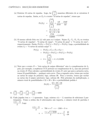 CAPÍTULO 5. SOLUÇÃO DOS EXERCÍCIOS 80 
(a) Existem 13 cartas de espadas. Logo, há 
μ 
13 
3 
¶ 
maneiras diferentes de se extraírem 3 
cartas de espadas. Assim, se E3 é o evento “3 cartas de espadas”, temos que 
Pr(E3) = 
μ 
13 
3 
¶ 
μ 
52 
3 
¶ = 
13! 
3!10! × 
3!49! 
52! 
= 
13 × 12 × 11 
52 × 51 × 50 
= 
1716 
132600 
= 0, 01294 
(b) O mesmo cálculo feito em (a) vale para os 4 naipes. Sejam E3, C3, P3, O3 os eventos 
“3 cartas de espadas”, “3 cartas de copas”, “3 cartas de paus” e “3 cartas de ouro”, 
respectivamente. Então, Pr(E3) = Pr(C3) = Pr(C3) = Pr(O3). Logo, a probabilidade do 
evento I3 = “4 cartas do mesmo naipe” é 
Pr(I3) = Pr(E3 ∪ C3 ∪ P3 ∪ O3) = 
= Pr(E3) + Pr(C3) + Pr(C3) + Pr(O3) 
= 4× 
¶ 
μ 
13 
3 
¶ = 4× 0, 01294 
μ 
52 
3 
(c) Note que o evento D = “três cartas de naipes diferentes” não é o complementar de I3, 
pois, por exemplo, a seqüência CCE pertence ao complementar de I3, mas não pertence 
ao evento D. Para calcular a probabilidade do evento D, note que para a primeira carta, 
temos 52 possibilidades − qualquer carta serve. Para a segunda carta, temos que excluir 
as cartas do naipe da primeira; logo, sobram 39. Para a terceira, temos que excluir 
as cartas dos 2 naipes anteriores; logo, sobram 26. Pelo princípio da multiplicação, o 
número total de possibilidades é 52 × 39 × 26 e a probabilidade pedida é 
Pr(D) = 
52 ×μ39 ¶ 
× 26 
52 
3 
11. 
μ 
2 
1 
¶ 
× 
μ 
6 
4 
¶ 
× 
μ 
7 
4 
¶ 
× 
μ 
4 
2 
¶ 
= 6300 
12. Cada jogador tem n − 1 oponentes. Logo, existem n(n − 1) maneiras de selecionar 2 par-ticipantes. 
Como a ordem dos 2 selecionados não importa, o número total de partidas é 
n (n − 1) 
2 
. Logo 
n (n − 1) 
2 
= 780⇒ n2 − n − 1560 = 0 ⇒ 
n = 
1 ± √1 + 6240 
2 ⇒ n = 
½ 
40 
−39 
 