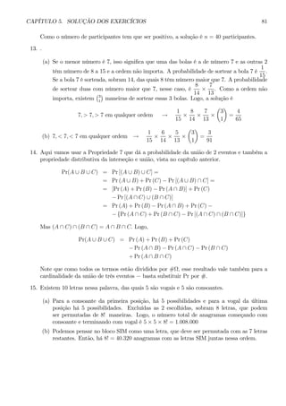 CAPÍTULO 5. SOLUÇÃO DOS EXERCÍCIOS 81 
Como o número de participantes tem que ser positivo, a solução é n = 40 participantes. 
13. . 
(a) Se o menor número é 7, isso significa que uma das bolas é a de número 7 e as outras 2 
têm número de 8 a 15 e a ordem não importa. A probabilidade de sortear a bola 7 é 
1 
15 
. 
Se a bola 7 é sorteada, sobram 14, das quais 8 têm número maior que 7. A probabilidade 
de sortear duas com número maior que 7, nesse caso, é 
8 
14 × 
7 
13 
. Como a ordem não 
importa, existem 
¢ 
maneiras de sortear essas 3 bolas. Logo, a solução é 
¡3 
1 
7, > 7, > 7 em qualquer ordem → 
1 
15 × 
8 
14 × 
7 
13 × 
μ 
3 
1 
¶ 
= 
4 
65 
(b) 7, < 7, < 7 em qualquer ordem → 
1 
15 × 
6 
14 × 
5 
13 × 
μ 
3 
1 
¶ 
= 
3 
91 
14. Aqui vamos usar a Propriedade 7 que dá a probabilidade da união de 2 eventos e também a 
propriedade distributiva da interseção e união, vista no capítulo anterior. 
Pr(A ∪ B ∪ C) = Pr[(A ∪ B) ∪ C] = 
= Pr(A ∪ B) + Pr (C) − Pr [(A ∪ B) ∩ C] = 
= [Pr(A) + Pr (B) − Pr (A ∩ B)] + Pr (C) 
− Pr [(A ∩ C) ∪ (B ∩ C)] 
= Pr(A) + Pr (B) − Pr (A ∩ B) + Pr (C) − 
− {Pr (A ∩ C) + Pr (B ∩ C) − Pr [(A ∩ C) ∩ (B ∩ C)]} 
Mas (A ∩ C) ∩ (B ∩ C) = A ∩ B ∩ C. Logo, 
Pr(A ∪ B ∪ C) = Pr(A) + Pr (B) + Pr (C) 
− Pr (A ∩ B) − Pr (A ∩ C) − Pr (B ∩ C) 
+Pr (A ∩ B ∩ C) 
Note que como todos os termos estão divididos por #Ω, esse resultado vale também para a 
cardinalidade da união de três eventos − basta substituir Pr por #. 
15. Existem 10 letras nessa palavra, das quais 5 são vogais e 5 são consoantes. 
(a) Para a consoante da primeira posição, há 5 possibilidades e para a vogal da última 
posição há 5 possibilidades. Excluídas as 2 escolhidas, sobram 8 letras, que podem 
ser permutadas de 8! maneiras. Logo, o número total de anagramas começando com 
consoante e terminando com vogal é 5 × 5 × 8! = 1.008.000 
(b) Podemos pensar no bloco SIM como uma letra, que deve ser permutada com as 7 letras 
restantes. Então, há 8! = 40.320 anagramas com as letras SIM juntas nessa ordem. 
 