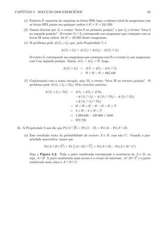 CAPÍTULO 5. SOLUÇÃO DOS EXERCÍCIOS 82 
(c) Existem 3! maneiras de organizar as letras SIM; logo, o número total de anagramas com 
as letras SIM juntas em qualquer ordem é 8! × 3! = 241.920 
(d) Vamos denotar por S1 o evento “letra S na primeira posição” e por I2 o evento “letra I 
na segunda posição”. O evento S1 ∩ I2 corresponde aos anagramas que começam com as 
letras SI nessa ordem: há 8! = 40.320 desses anagramas. 
(e) O problema pede #(S1 ∪ I2) que, pela Propriedade 7, é 
#(S1 ∪ I2) = #(S1)+#(I2) − #(S1 ∩ I2) 
O evento S1 corresponde aos anagramas que começam com S e o evento I2 aos anagramas 
com I na segunda posição. Então, #S1 = #I2 = 9!. Logo, 
#(S1 ∪ I2) = #S1 +#I2 − #S1 ∩ I2 
= 9!+9!− 8! = 685.440 
(f) Continuando com a nossa notação, seja M3 o evento “letra M na terceira posição”. O 
problema pede #(S1 ∪ I2 ∪ M3). Pelo exercício anterior, 
#(S1 ∪ I2 ∪ M3) = #S1 +#I2 +#M3 
−#(S1 ∩ I2) − #(S1 ∩ M3) − #(I2 ∩ M3) 
+#(S1 ∩ I2 ∩ M3) 
= 9!+9!+9!− 8! − 8! − 8! + 7! 
= 3× 9! − 3 × 8! + 7! 
= 1.088.640 − 120.960 + 5040 
= 972.720 
16. A Propriedade 6 nos diz que Pr(A ∩ B) = Pr(A − B) = Pr(A) − Pr(A ∩ B) 
(a) Esse resultado trata da probabilidade de ocorrer A e B, mas não C. Usando a pro-priedade 
associativa, temos que 
Pr(A ∩ B ∩ C) = Pr 
£ 
(A ∩ B) ∩ C 
¤ 
= Pr(A ∩ B) − Pr(A ∩ B ∩ C) 
Veja a Figura 5.2. Toda a parte sombreada corresponde à ocorrência de A e B, ou 
seja, A ∩ B. A parte sombreada mais escura é o evento de interesse: A ∩ B ∩ C e a parte 
sombreada mais clara é A ∩ B ∩ C. 
 