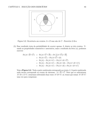 CAPÍTULO 5. SOLUÇÃO DOS EXERCÍCIOS 83 
Figura 5.2: Ocorrência oso eventos A e B mas não de C - Exercício 2.16-a 
(b) Esse resultado trata da probabilidade de ocorrer apenas A, dentre os três eventos. U-sando 
as propriedades comutativa e associativa, mais o resultado da letra (a), podemos 
escrever 
Pr(A ∩ B ∩ C) = Pr(A ∩ C ∩ B) = Pr 
£¡ 
A ∩ C 
¢ 
∩ B 
¤ 
= Pr(A ∩ C) − Pr(A ∩ C ∩ B) 
= Pr(A) − Pr(A ∩ C) − Pr(A ∩ B ∩ C) 
= Pr(A) − Pr(A ∩ C) − [Pr(A ∩ B) − Pr(A ∩ B ∩ C)] 
= Pr(A) − Pr(A ∩ C) − Pr(A ∩ B) + Pr(A ∩ B ∩ C) 
Veja a Figura 5.3. Toda a parte sombreada corresponde ao evento A. Aparte sombreada 
mais escura corresponde ao evento de interesse: A ∩ B ∩ C. Note que se subtrairmos 
A∩B e A∩C, estaremos subtraindo duas vezes A∩B ∩C; aí, temos que somar A∩B ∩C 
uma vez para compensar. 
 