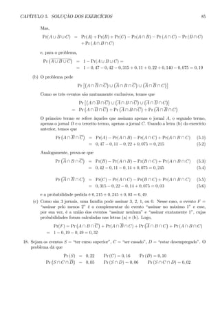 CAPÍTULO 5. SOLUÇÃO DOS EXERCÍCIOS 85 
Mas, 
Pr(A ∪ B ∪ C) = Pr(A) + Pr(B) + Pr(C) − Pr(A ∩ B) − Pr (A ∩ C) − Pr (B ∩ C) 
+Pr (A ∩ B ∩ C) 
e, para o problema, 
Pr 
¡ 
A ∪ B ∪ C 
¢ 
= 1− Pr(A ∪ B ∪ C) = 
= 1− 0, 47 − 0, 42 − 0, 315 + 0, 11 + 0, 22 + 0, 140 − 0, 075 = 0, 19 
(b) O problema pede 
Pr 
£¡ 
A ∩ B ∩ C 
¢ 
∪ 
¡ 
A ∩ B ∩ C 
¢ 
∪ 
¡ 
A ∩ B ∩ C 
¢¤ 
Como os três eventos são mutuamente exclusivos, temos que 
Pr 
£¡ 
A ∩ B ∩ C 
¢ 
∪ 
¡ 
A ∩ B ∩ C 
¢ 
∪ 
¡ 
A ∩ B ∩ C 
¢¤ 
= Pr ¡ 
A ∩ B ∩ C 
¢ 
+Pr 
¡ 
A ∩ B ∩ C 
¢ 
+Pr 
¡ 
A ∩ B ∩ C 
¢ 
O primeiro termo se refere àqueles que assinam apenas o jornal A, o segundo termo, 
apenas o jornal B e o terceito termo, apenas o jornal C. Usando a letra (b) do exercício 
anterior, temos que 
Pr 
¡ 
A ∩ B ∩ C 
¢ 
= Pr(A) − Pr(A ∩ B) − Pr(A ∩ C) + Pr(A ∩ B ∩ C) (5.1) 
= 0, 47 − 0, 11 − 0, 22 + 0, 075 = 0, 215 (5.2) 
Analogamente, prova-se que 
Pr 
¡ 
A ∩ B ∩ C 
¢ 
= Pr(B) − Pr(A ∩ B) − Pr(B ∩ C) + Pr(A ∩ B ∩ C) (5.3) 
= 0, 42 − 0, 11 − 0, 14 + 0, 075 = 0, 245 (5.4) 
Pr 
¡ 
A ∩ B ∩ C 
¢ 
= Pr(C) − Pr(A ∩ C) − Pr(B ∩ C) +Pr(A ∩ B ∩ C) (5.5) 
= 0, 315 − 0, 22 − 0, 14 + 0, 075 = 0, 03 (5.6) 
e a probabilidade pedida é 0, 215 + 0, 245 + 0, 03 = 0, 49 
(c) Como são 3 jornais, uma família pode assinar 3, 2, 1, ou 0. Nesse caso, o evento F = 
“assinar pelo menos 2” é o complementar do evento “assinar no máximo 1” e esse, 
por sua vez, é a união dos eventos “assinar nenhum” e “assinar exatamente 1”, cujas 
probabilidades foram calculadas nas letras (a) e (b). Logo, 
Pr(F) = Pr 
¡ 
A ∩ B ∩ C 
¢ 
+Pr(A ∩ B ∩ C) + Pr 
¡ 
A ∩ B ∩ C 
¢ 
+Pr (A ∩ B ∩ C) 
= 1− 0, 19 − 0, 49 = 0, 32 
18. Sejam os eventos S = “ter curso superior”, C = “ser casado”, D = “estar desempregado”. O 
problema dá que 
Pr (S) = 0, 22 Pr (C) = 0, 16 Pr (D) = 0, 10 
Pr 
¡ 
S ∩ C ∩ D 
¢ 
= 0, 05 Pr (S ∩ D) = 0, 06 Pr (S ∩ C ∩ D) = 0, 02 
 