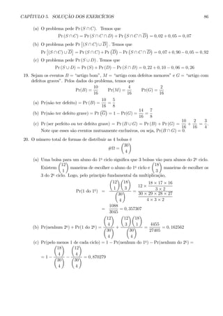 CAPÍTULO 5. SOLUÇÃO DOS EXERCÍCIOS 86 
(a) O problema pede Pr (S ∩ C). Temosque 
Pr (S ∩ C) = Pr(S ∩ C ∩ D) + Pr 
¡ 
S ∩ C ∩ D 
¢ 
= 0, 02 + 0, 05 = 0, 07 
(b) O problema pede Pr 
£ 
(S ∩ C) ∪ D 
¤ 
. Temos que 
Pr 
£ 
(S ∩ C) ∪ D 
¤ 
= Pr (S ∩ C)+Pr 
¡ 
D 
¢ 
− Pr 
¡ 
S ∩ C ∩ D 
¢ 
= 0, 07+0, 90 − 0, 05 = 0, 92 
(c) O problema pede Pr (S ∪ D) . Temos que 
Pr (S ∪ D) = Pr (S) + Pr (D) − Pr (S ∩ D) = 0, 22 + 0, 10 − 0, 06 = 0, 26 
19. Sejam os eventos B = “artigo bom”, M = “artigo com defeitos menores” e G = “artigo com 
defeitos graves”. Pelos dados do problema, temos que 
Pr(B) = 
10 
16 
Pr(M) = 
4 
16 
Pr(G) = 
2 
16 
(a) Pr(não ter defeito) = Pr(B) = 
10 
16 
= 
5 
8 
(b) Pr(não ter defeito grave) = Pr 
¢ 
= 1− Pr(G) = 
¡ 
G 
14 
16 
= 
7 
8 
(c) Pr (ser perfeito ou ter defeito grave) = Pr(B ∪ G) = Pr(B) + Pr (G) = 
10 
16 
+ 
2 
16 
= 
3 
4 
. 
Note que esses são eventos mutuamente exclusivos, ou seja, Pr(B ∩ G) = 0. 
20. O número total de formas de distribuir as 4 bolsas é 
#Ω = 
¶ 
μ 
30 
4 
(a) Uma bolsa para um aluno do 1o ciclo significa que 3 bolsas vão para alunos do 2o ciclo. 
Existem 
¶ 
maneiras de escolher o aluno do 1o ciclo e 
μ 
12 
1 
¶ 
maneiras de escolher os 
μ 
18 
3 
3 do 2o ciclo. Logo, pelo princípio fundamental da multiplicação, 
Pr(1 do 1o) = 
μ 
12 
1 
¶μ 
¶ 
18 
3 
μ 
30 
4 
¶ = 
12 × 
18 × 17 × 16 
3 × 2 
30 × 29 × 28 × 27 
4 × 3 × 2 
= 
1088 
3045 
= 0, 357307 
(b) Pr(nenhum 2o) + Pr(1 do 2o) = 
μ 
12 
4 
¶ 
μ 
30 
4 
¶ + 
μ 
12 
3 
¶μ 
¶ 
18 
1 
μ 
30 
4 
¶ = 
4455 
27405 
= 0, 162562 
(c) Pr(pelo menos 1 de cada ciclo) = 1 − Pr(nenhum do 1o) − Pr(nenhum do 2o) = 
= 1− 
μ 
18 
4 
¶ 
μ 
30 
4 
¶ − 
μ 
12 
4 
¶ 
μ 
30 
4 
¶ = 0, 870279 
 