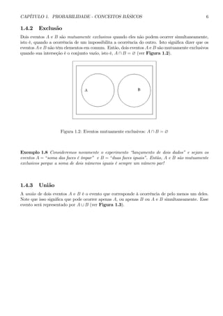 CAPÍTULO 1. PROBABILIDADE - CONCEITOS BÁSICOS 6 
1.4.2 Exclusão 
Dois eventos A e B são mutuamente exclusivos quando eles não podem ocorrer simultaneamente, 
isto é, quando a ocorrência de um impossibilita a ocorrência do outro. Isto significa dizer que os 
eventos A e B não têm elementos em comum. Então, dois eventos A e B são mutuamente exclusivos 
quando sua interseção é o conjunto vazio, isto é, A ∩ B = ∅ (ver Figura 1.2). 
Figura 1.2: Eventos mutuamente exclusivos: A ∩ B = ∅ 
Exemplo 1.8 Consideremos novamente o experimento “lançamento de dois dados” e sejam os 
eventos A = “soma das faces é ímpar” e B = “duas faces iguais”. Então, A e B são mutuamente 
exclusivos porque a soma de dois números iguais é sempre um número par! 
1.4.3 União 
A união de dois eventos A e B é o evento que corresponde à ocorrência de pelo menos um deles. 
Note que isso significa que pode ocorrer apenas A, ou apenas B ou A e B simultaneamente. Esse 
evento será representado por A ∪ B (ver Figura 1.3). 
 