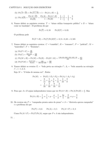 CAPÍTULO 5. SOLUÇÃO DOS EXERCÍCIOS 88 
(b) Pr(A ∩ B) = Pr(A ∪ B) = 1 − Pr(A ∪ B) = 5 
12 
(c) Pr(A|B) = 
Pr(A ∩ B) 
Pr(B) 
= 
Pr(A) − Pr(A ∩ B) 
1 − Pr(B) 
= 
1 
2 − 1 
4 
1 − 1 
3 
= 
1 
4 
2 
3 
= 
3 
8 
6. Vamos definir os seguintes eventos: T = “aluno utiliza transporte público” e B = “aluno 
come no bandejão”. O problema dá que 
Pr(T) = 0, 10 Pr(B|T) = 0, 65 
O problema pede 
Pr(T ∩ B) = Pr(T)Pr(B|T) = 0, 9 × 0, 65 = 0, 585 
7. Vamos definir os seguintes eventos: C =“comédia”; R = “romance”; P = “policial”; M = 
“masculino”; F = “feminino”. 
(a) Pr(P ∩ F) = 62 
835 
(b) Pr(C) = 136+102 
835 = 238 
835 
(c) Pr(M ∪ R) = Pr(M) + Pr(R) − Pr(R ∩ M) = (136+92+248)+(92+195)−92 
835 = 671 
835 
(d) Pr(P |M) = Pr(P ∩M) 
Pr(M) = 248 
136+92+248 = 248 
476 
8. Vamos definir os eventos Pi = “bola preta na extração i”; Ai = “bola amarela na extração 
i”, i = 1, 2, 3. 
Seja M = “3 bolas de mesma cor”. Então 
Pr(M) = Pr(P1 ∩ P2 ∩ P3) +Pr(A1 ∩ A2 ∩ A3) 
= 
6 
11 × 
5 
10 × 
4 
9 
+ 
5 
11 × 
4 
10 × 
3 
9 
= 
4 
33 
+ 
2 
33 
= 
6 
33 
= 
2 
11 
9. Para que A e B sejam independentes temos que ter Pr(A ∩ B) = Pr(A)Pr(B) = p 
5 . Mas 
Pr(A ∪ B) = 
1 
2 ⇒ 
1 
5 
+ p − 
p 
5 
= 
1 
2 ⇒ 
4p 
5 
= 
3 
10 ⇒ p = 
3 
8 
10. Os eventos são P = “campanha pronta antes do prazo” e A = “diretoria aprova campanha” 
e o problema dá que 
Pr(P) = 0,6 Pr(A) = 0,5 Pr(A ∩ P) = 0, 3 
Como Pr(A ∩ P) = Pr(P)Pr(A), segue que P e A são independentes. 
11. . 
 