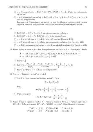 CAPÍTULO 5. SOLUÇÃO DOS EXERCÍCIOS 89 
(a) A e B independentes ⇒ Pr(A ∩ B) = Pr(A)Pr(B) > 0 ∴ A e B não são mutuamente 
exclusivos. 
(b) A e B mutuamente exclusivos ⇒ Pr(A ∩ B) = 0 ⇒ Pr(A|B) = 06= Pr(A) > 0 ∴ A e B 
não são independentes 
Esse exercício é importante, no sentido em que ele diferencia os conceitos de eventos 
disjuntos e eventos independentes, que muitas vezes são confundidos pelos alunos. 
12. . 
(a) Pr(A ∩ B) = 0, 216= 0 ∴ A e B não são mutuamente exclusivos 
(b) Pr(A ∩ B) = 0, 21 = Pr(A)Pr(B) ∴ A e B são independentes 
(c) A e B independentes ⇒ A e B são independentes (ver Exemplo 3.10) 
(d) A e B independentes ⇒ A e B não são mutuamente exclusivos (ver Exercício 3.11) 
(e) A e A são mutuamente exclusivos ⇒ A e A não são independentes (ver Exercício 3.11) 
13. Vamos definir os eventos A = “face 6 em pelo menos um dado” e B = “faces iguais”. Então 
A = {(1, 6), (2, 6), (3, 6), (4, 6), (5, 6), (6, 6), (6, 1), (6, 2), (6, 3), (6, 4), (6, 5)} 
B = {(1, 1), (2, 2), (3, 3), (4, 4), (5, 5), (6, 6)} 
(a) Pr(A) = 11 
36 
(b) Pr(A|B) = 
Pr(A ∩ B) 
Pr(B) 
= 
Pr(A) − Pr(A ∩ B) 
1 − Pr(B) 
= 
11 
36 − 1 
36 
5 
6 
= 
1 
36= Pr(A) 
(c) Pr(A|B)6= Pr(A) ⇒ A e B não são independentes 
14. Seja Ai = “lâmpada i acende”, i = 1, 2, 3 
(a) Seja P = “pelo menos uma lâmpada acende”. Então 
P = A1 ∩ A2 ∩ A3 
Logo, 
Pr(P) = 
6 
10 × 
5 
9 × 
4 
8 
= 
1 
6 ⇒ Pr(P) = 
5 
6 
(b) O problema pede 
Pr(A1 ∩ A2 ∩ A3) = 
4 
10 × 
3 
9 × 
2 
8 
= 
1 
30 
15. Vamos definir os seguintes eventos: B = “inflação abaixo de 3%”; M = “inflação entre 3% e 
4%”, A = “inflação acima de 4%” e E = “200.000 empregos”. O problema dá o seguinte: 
Pr(B) = 0, 20 Pr(M) = 0, 45 Pr(A) = 0, 35 
Pr(E|B) = 0,6 Pr(E|M) = 0,3 Pr(E|A) = 0 
 
