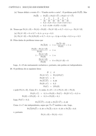CAPÍTULO 5. SOLUÇÃO DOS EXERCÍCIOS 92 
(a) Vamos definir o evento R = “Camila recebe a carta”. O problema pede Pr(R). Mas 
Pr(R) = Pr(E) + Pr(E ∩ C) + Pr(E ∩ C ∩ T ) 
= 
2 
10 
+ 
8 
10 × 
1 
10 
+ 
8 
10 × 
9 
10 × 
1 
10 
= 0,2 + 0, 8 × 0,1 + 0, 8 × 0, 9 × 0, 1 
= 0,2 + 0, 08 + 0, 072 = 0, 352 
18. Temos que Pr(A ∪ B) = Pr(A) + Pr(B) − Pr(A ∩ B) ⇒ 0,7 = 0,4 + p − Pr(A ∩ B) 
(a) Pr(A ∩ B) = 0 ⇒ 0,7 = 0,4 + p ⇒ p = 0, 3 
(b) Pr(A ∩ B) = Pr(A)Pr(B) ⇒ 0,7 = 0,4 + p − 0, 4p ⇒ 0, 6p = 0, 3 ⇒ p = 0, 5 
19. Pelos dados do problema temos que 
Pr(A|B) = 1⇒ 
Pr(A ∩ B) 
Pr(B) 
= 1 ⇒ 
Pr(B) − Pr(A ∩ B) 
Pr(B) 
= 1⇒ 
1 − 
Pr(A ∩ B) 
Pr(B) 
= 1⇒ 
Pr(A ∩ B) 
Pr(B) 
= 0⇒ Pr(A ∩ B) = 0 
Logo, A e B são mutuamente exclusivos e, portanto, não podem ser independentes. 
20. O problema dá os seguintes fatos: 
B ⊂ A 
Pr(A ∩ C) = Pr(A)Pr(C) 
Pr(B ∩ C) = 0 
Pr(A ∪ C) = 0, 48 
Pr(B ∪ C) = 0, 3 
Pr(C) = 2Pr(B) 
e pede Pr(A ∪ B). Como B ⊂ A, então A ∪ B = A ⇒ Pr(A ∪ B) = Pr(A). 
Pr(B ∪ C) = 0, 3 ⇒ Pr(B) + Pr(C) − Pr(B ∩ C) = 0, 3 ⇒ 
Pr(B) + 2Pr(B) −0 = 0, 3 ⇒ Pr(B) = 0, 1 
Logo, Pr(C) = 0, 2. 
Pr(A ∪ C) = 0, 48 ⇒ Pr(A ∩ C) = 0, 48 
Como A e C são independentes, segue que A e C também o são. Logo, 
Pr(A)Pr(C) = 0, 48 ⇒ Pr(A) × 0,8 = 0, 48 ⇒ Pr(A) = 0, 6 
e, portanto 
Pr(A ∪ B) = Pr(A) = 0, 4 
 