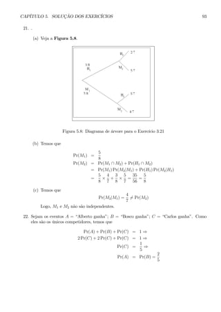 CAPÍTULO 5. SOLUÇÃO DOS EXERCÍCIOS 93 
21. . 
(a) Veja a Figura 5.8. 
Figura 5.8: Diagrama de árvore para o Exercício 3.21 
(b) Temos que 
Pr(M1) = 
5 
8 
Pr(M2) = Pr(M1 ∩ M2) + Pr(H1 ∩ M2) 
= Pr(M1)Pr(M2|M1) + Pr(H1)Pr(M2|H1) 
= 
5 
8 × 
4 
7 
+ 
3 
8 × 
5 
7 
= 
35 
56 
= 
5 
8 
(c) Temos que 
Pr(M2|M1) = 
4 
76= Pr(M2) 
Logo, M1 e M2 não são independentes. 
22. Sejam os eventos A = “Alberto ganha”; B = “Bosco ganha”; C = “Carlos ganha”. Como 
eles são os únicos competidores, temos que 
Pr(A) + Pr(B) + Pr(C) = 1⇒ 
2Pr(C) + 2Pr(C) + Pr(C) = 1⇒ 
Pr(C) = 
1 
5 ⇒ 
Pr(A) = Pr(B) = 
2 
5 
 