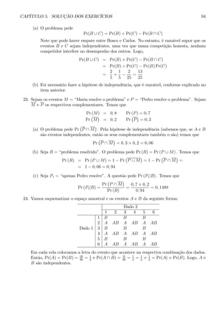 CAPÍTULO 5. SOLUÇÃO DOS EXERCÍCIOS 94 
(a) O problema pede 
Pr(B ∪ C) = Pr(B) + Pr(C) − Pr(B ∩ C) 
Note que pode haver empate entre Bosco e Carlos. No entanto, é razoável supor que os 
eventos B e C sejam independentes, uma vez que numa competição honesta, nenhum 
competidor interfere no desempenho dos outros. Logo, 
Pr(B ∪ C) = Pr(B) + Pr(C) − Pr(B ∩ C) 
= Pr(B) + Pr(C) − Pr(B)Pr(C) 
= 
2 
5 
+ 
1 
5 − 
2 
25 
= 
13 
25 
(b) Foi necessário fazer a hipótese de independência, que é razoável, conforme explicado no 
item anterior. 
23. Sejam os eventos M = “Maria resolve o problema” e P = “Pedro resolve o problema”. Sejam 
M e P os respectivos complementares. Temos que 
r Pr ¡ 
(M) ¢ 
= 0,8 Pr(P) = 0, 7 
Pr 
M 
= 0,2 PP 
¡ 
¢ 
= 0, 3 
(a) O problema pede Pr 
¡ 
P ∩ M 
¢ 
. Pela hipótese de independência (sabemos que, se A e B 
são eventos independentes, então os seus complementares também o são) temos que 
Pr 
¡ 
P ∩ M 
¢ 
= 0, 3 × 0,2 = 0, 06 
(b) Seja R = “problema resolvido”. O problema pede Pr (R) = Pr(P ∪ M) . Temos que 
Pr (R) = Pr(P ∪ M) = 1 − Pr 
¡ 
P ∪ M 
¢ 
= 1− Pr 
¡ 
P ∩ M 
¢ 
= 
= 1− 0, 06 = 0, 94 
(c) Seja P1 = “apenas Pedro resolve”. A questão pede Pr (P1|R) . Temos que 
Pr (P1|R) = 
Pr 
¡ 
P ∩ M 
¢ 
Pr (R) 
= 
0, 7 × 0, 2 
0, 94 
= 0, 1489 
24. Vamos esquematizar o espaço amostral e os eventos A e B da seguinte forma: 
Dado 2 
1 2 3 4 5 6 
1 B B B 
2 A AB A AB A AB 
Dado 1 3 B B B 
4 A AB A AB A AB 
5 B B B 
6 A AB A AB A AB 
Em cada cela colocamos a letra do evento que acontece na respectiva combinação dos dados. 
Então, Pr(A) = Pr(B) = 18 
36 = 1 
2 e Pr(A ∩ B) = 9 
2 = Pr(A) × Pr(B). Logo, A e 
36 = 1 
4 = 1 
2 × 1 
B são independentes. 
 