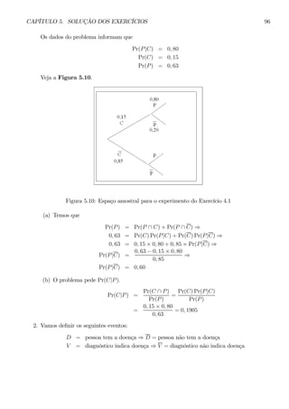 CAPÍTULO 5. SOLUÇÃO DOS EXERCÍCIOS 96 
Os dados do problema informam que 
Pr(P |C) = 0, 80 
Pr(C) = 0, 15 
Pr(P) = 0, 63 
Veja a Figura 5.10. 
Figura 5.10: Espaço amostral para o experimento do Exercício 4.1 
(a) Temos que 
Pr(P) = Pr(P ∩ C) + Pr(P ∩ C) ⇒ 
0, 63 = Pr(C)Pr(P |C) + Pr(C)Pr(P |C) ⇒ 
0, 63 = 0, 15 × 0, 80 + 0, 85 × Pr(P |C) ⇒ 
Pr(P |C) = 
0, 63 − 0, 15 × 0, 80 
0, 85 ⇒ 
Pr(P |C) = 0, 60 
(b) O problema pede Pr(C|P ). 
Pr(C|P) = 
Pr(C ∩ P ) 
Pr(P ) 
= 
Pr(C)Pr(P |C) 
Pr(P ) 
= 
0, 15 × 0, 80 
0, 63 
= 0, 1905 
2. Vamos definir os seguintes eventos: 
D = pessoa tem a doença ⇒ D = pessoa não tem a doença 
V = diagnóstico indica doença ⇒ V = diagnóstico não indica doença 
 