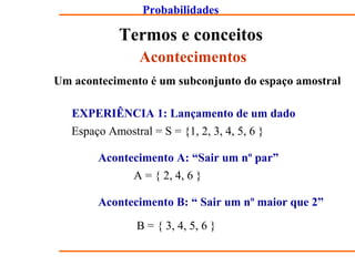 Probabilidades
Termos e conceitos
Acontecimentos
Um acontecimento é um subconjunto do espaço amostral
EXPERIÊNCIA 1: Lançamento de um dado
Espaço Amostral = S = {1, 2, 3, 4, 5, 6 }
Acontecimento A: “Sair um nº par”
A = { 2, 4, 6 }
Acontecimento B: “ Sair um nº maior que 2”
B = { 3, 4, 5, 6 }
 