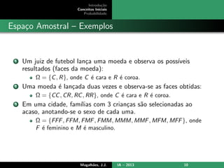 Introdu¸c˜ao
Conceitos Iniciais
Probabilidade
Espa¸co Amostral – Exemplos
1 Um juiz de futebol lan¸ca uma moeda e observa os poss´ıveis
resultados (faces da moeda):
Ω = {C, R}, onde C ´e cara e R ´e coroa.
2 Uma moeda ´e lan¸cada duas vezes e observa-se as faces obtidas:
Ω = {CC, CR, RC, RR}, onde C ´e cara e R ´e coroa.
3 Em uma cidade, fam´ılias com 3 crian¸cas s˜ao selecionadas ao
acaso, anotando-se o sexo de cada uma.
Ω = {FFF, FFM, FMF, FMM, MMM, MMF, MFM, MFF}, onde
F ´e feminino e M ´e masculino.
Magalh˜aes, J.J. IA – 2013 10
 