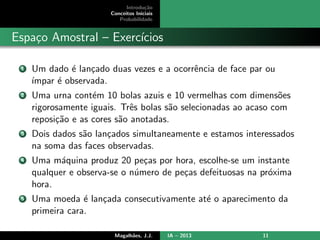 Introdu¸c˜ao
Conceitos Iniciais
Probabilidade
Espa¸co Amostral – Exerc´ıcios
1 Um dado ´e lan¸cado duas vezes e a ocorrˆencia de face par ou
´ımpar ´e observada.
2 Uma urna cont´em 10 bolas azuis e 10 vermelhas com dimens˜oes
rigorosamente iguais. Trˆes bolas s˜ao selecionadas ao acaso com
reposi¸c˜ao e as cores s˜ao anotadas.
3 Dois dados s˜ao lan¸cados simultaneamente e estamos interessados
na soma das faces observadas.
4 Uma m´aquina produz 20 pe¸cas por hora, escolhe-se um instante
qualquer e observa-se o n´umero de pe¸cas defeituosas na pr´oxima
hora.
5 Uma moeda ´e lan¸cada consecutivamente at´e o aparecimento da
primeira cara.
Magalh˜aes, J.J. IA – 2013 11
 