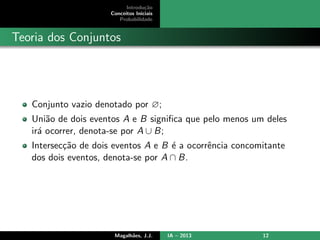 Introdu¸c˜ao
Conceitos Iniciais
Probabilidade
Teoria dos Conjuntos
Conjunto vazio denotado por ∅;
Uni˜ao de dois eventos A e B signiﬁca que pelo menos um deles
ir´a ocorrer, denota-se por A ∪ B;
Intersec¸c˜ao de dois eventos A e B ´e a ocorrˆencia concomitante
dos dois eventos, denota-se por A ∩ B.
Magalh˜aes, J.J. IA – 2013 12
 