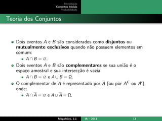 Introdu¸c˜ao
Conceitos Iniciais
Probabilidade
Teoria dos Conjuntos
Dois eventos A e B s˜ao considerados como disjuntos ou
mutualmente exclusivos quando n˜ao possuem elementos em
comum:
A ∩ B = ∅.
Dois eventos A e B s˜ao complementares se sua uni˜ao ´e o
espa¸co amostral e sua intersec¸c˜ao ´e vazia:
A ∩ B = ∅ e A ∪ B = Ω.
O complementar de A ´e representado por A (ou por AC ou A ),
onde:
A ∩ A = ∅ e A ∪ A = Ω.
Magalh˜aes, J.J. IA – 2013 13
 